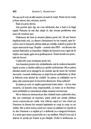 402 Jennifer L. A rmentrout
Nu aşa aş fi vrut să afle mama că sunt în viaţă. Poate nu în viaţă
şi bine mersi, dar, oricum, activă.
însă era prea târziu.
Am pornit spre tip, să-i iau telefonul, dar a luat-o la fugă
rapid. Puteam să mă duc după el, dar aveam probleme mai
mari de rezolvat aici.
Duhoarea de fum şi moarte plutea peste tot. M-am întors
împleticindu-mă, cu dureri chinuitoare în tot corpul, spre lo­
cul în care îi văzusem ultima dată pe ceilalţi, având ca punct de
reper autocarul roşu. Puştile - armele alea PEP - nu făceau rău
numai hibrizilor şi luxenilor. Stâlpii de lumină erau rupţi de la
mijloc sau topiţi, gata să se prăbuşească. Toată strada era punc­
tată de focuri.
Cadavrele erau semănate peste tot.
Am înaintat printre ele, strâmbându-mă la vederea hainelor
topite şi arse, a rănilor adânci şi a pielii carbonizate. Mi se părea
absolut inutil să se ajungă la un număr aşa de mare de victime
inocente. Luxenii străluceau ca nişte becuri ambulante şi chiar
şi hibrizii erau destul de vizibili. Se părea că soldaţilor nu le
păsa câţi oameni pier în focul lor distractiv. Erau nebuni?
Şi ştiam şi cum va explica guvernul toate astea - că era vina
noastră, că luxenii erau responsabili, cu toate că ei deschise­
seră ostilităţile şi omorâseră atâţia oameni nevinovaţi.
Mi se întorcea stomacul pe dos văzând toate cadavrele alea,
dar am continuat să înaintez, până când am simţit căldura
aceea cunoscută pe ceafa. Am ridicat capul şi l-am văzut pe
Daemon în forma lui umană luptându-se corp la corp cu un
soldat. Mi-a sărit inima când am văzut că soldatul se repede la
el, dar Daemon s-a repliat şi l-a doborât cu o singură lovitură.
S-a uitat spre mine şi privirile ni s-au întâlnit. Părul îi era ud, îi
atârna în şuviţe pe frunte şi pe tâmple. Ochii îi străluceau ca
 