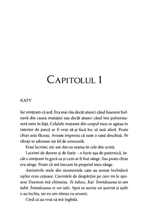 Capitolul 1
KATY
Iar simţeam că ard. Era mai rău decât atunci când fusesem bol­
navă din cauza mutaţiei sau decât atunci când îmi pulveriza­
seră onix în faţă. Celulele mutante din corpul meu se agitau în
interior de parcă ar fi vrut să-şi facă loc să iasă afară. Poate
chiar asta faceau. Aveam impresia că sunt o rană deschisă. Pe
obraji se adunase un fel de umezeală.
Erau lacrimi, mi-am dat eu seama în cele din urmă.
Lacrimi de durere şi de furie - o furie aşa de puternică, în­
cât o simţeam în gură ca şi cum ar fi fost sânge. Sau poate chiar
era sânge. Poate că mă înecam în propriul meu sânge.
Amintirile mele din momentele care au urmat închiderii
uşilor erau ceţoase. Cuvintele de despărţire pe care mi le spu­
sese Daemon mă chinuiau. Te iubescyKat. întotdeauna te-am
iubit. întotdeauna te voi iubi. Apoi se auzise un şuierat şi uşile
s-au închis, iar eu am rămas cu arumii.
Cred că au vrut să mă înghită.
 