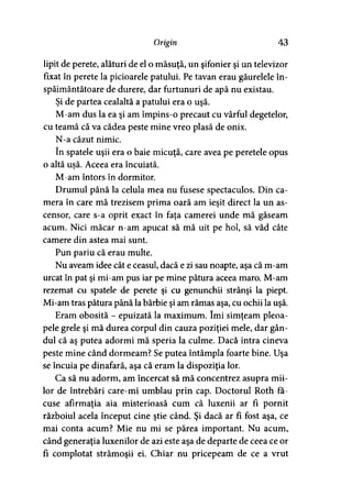 Origin 43
lipit de perete, alături de el o măsuţă, un şifonier şi un televizor
fixat în perete la picioarele patului. Pe tavan erau găurelele în­
spăimântătoare de durere, dar furtunuri de apă nu existau.
Şi de partea cealaltă a patului era o uşă.
M-am dus la ea şi am împins-o precaut cu vârful degetelor,
cu teamă că va cădea peste mine vreo plasă de onix.
N-a căzut nimic.
în spatele uşii era o baie micuţă, care avea pe peretele opus
o altă usă. Aceea era încuiată.
M-am întors în dormitor.
Drumul până la celula mea nu fusese spectaculos. Din ca­
mera în care mă trezisem prima oară am ieşit direct la un as­
censor, care s-a oprit exact în faţa camerei unde mă găseam
acum. Nici măcar n-am apucat să mă uit pe hol, să văd câte
camere din astea mai sunt.
Pun pariu că erau multe.
Nu aveam idee cât e ceasul, dacă e zi sau noapte, aşa că m-am
urcat în pat şi mi-am pus iar pe mine pătura aceea maro. M-am
rezemat cu spatele de perete şi cu genunchii strânşi la piept.
Mi-am tras pătura până la bărbie şi am rămas aşa, cu ochii la uşă.
Eram obosită - epuizată la maximum. îmi simţeam pleoa­
pele grele şi mă durea corpul din cauza poziţiei mele, dar gân­
dul că aş putea adormi mă speria la culme. Dacă intra cineva
peste mine când dormeam? Se putea întâmpla foarte bine. Uşa
se încuia pe dinafară, aşa că eram la dispoziţia lor.
Ca să nu adorm, am încercat să mă concentrez asupra mii­
lor de întrebări care-mi umblau prin cap. Doctorul Roth fă­
cuse afirmaţia aia misterioasă cum că luxenii ar fi pornit
războiul acela început cine ştie când. Şi dacă ar fi fost aşa, ce
mai conta acum? Mie nu mi se părea important. Nu acum,
când generaţia luxenilor de azi este aşa de departe de ceea ce or
fi complotat strămoşii ei. Chiar nu pricepeam de ce a vrut
 