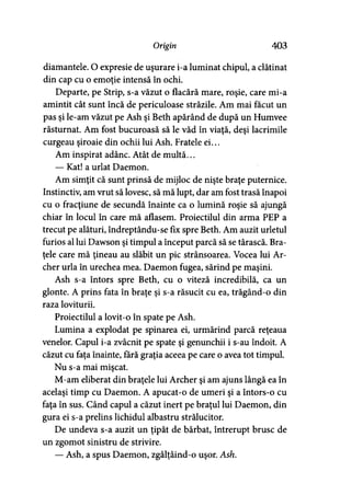 Origin 403
diamantele. O expresie de uşurare i-a luminat chipul, a clătinat
din cap cu o emoţie intensă în ochi.
Departe, pe Strip, s-a văzut o flacără mare, roşie, care mi-a
amintit cât sunt încă de periculoase străzile. Am mai făcut un
pas şi le-am văzut pe Ash şi Beth apărând de după un Humvee
răsturnat. Am fost bucuroasă să le văd în viaţă, deşi lacrimile
curgeau şiroaie din ochii lui Ash. Fratele ei...
Am inspirat adânc. Atât de multă...
— Kat! a urlat Daemon.
Am simţit că sunt prinsă de mijloc de nişte braţe puternice.
Instinctiv, am vrut să lovesc, să mă lupt, dar am fost trasă înapoi
cu o fracţiune de secundă înainte ca o lumină roşie să ajungă
chiar în locul în care mă aflasem. Proiectilul din arma PEP a
trecut pe alături, îndreptându-se fix spre Beth. Am auzit urletul
furios al lui Dawson şi timpul a început parcă să se târască. Bra­
ţele care mă ţineau au slăbit un pic strânsoarea. Vocea lui Ar­
cher urla în urechea mea. Daemon fugea, sărind pe maşini.
Ash s-a întors spre Beth, cu o viteză incredibilă, ca un
glonte. A prins fata în braţe şi s-a răsucit cu ea, trăgând-o din
raza loviturii.
Proiectilul a lovit-o în spate pe Ash.
Lumina a explodat pe spinarea ei, urmărind parcă reţeaua
venelor. Capul i-a zvâcnit pe spate şi genunchii i s-au îndoit. A
căzut cu faţa înainte, fără graţia aceea pe care o avea tot timpul.
Nu s-a mai mişcat.
M-am eliberat din braţele lui Archer şi am ajuns lângă ea în
acelaşi timp cu Daemon. A apucat-o de umeri şi a întors-o cu
faţa în sus. Când capul a căzut inert pe braţul lui Daemon, din
gura ei s-a prelins lichidul albastru strălucitor.
De undeva s-a auzit un ţipăt de bărbat, întrerupt brusc de
un zgomot sinistru de strivire.
— Ash, a spus Daemon, zgâlţâind-o uşor. Ash.
 
