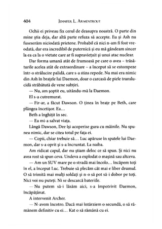 404 Jennifer L. A rmentrout
Ochii ei priveau fix cerul de deasupra noastră. O parte din
mine ştia deja, dar altă parte refuza să accepte. Eu şi Ash nu
fuseserăm niciodată prietene. Probabil că nici n-am fi fost vre­
odată, dar era incredibil de puternică şi eu mă gândeam sincer
la ea ca la o vietate care ar fi supravieţuit şi unui atac nuclear.
Dar forma umană atât de frumoasă pe care o avea - trăsă­
turile acelea atât de extraordinare - a început să se estompeze
într-o strălucire palidă, care s-a stins repede. Nu mai era nimic
din Ash în braţele lui Daemon, doar o carcasă de piele translu­
cidă străbătută de vene subţiri.)
— Nu, am şoptit eu, uitându-mă la Daemon.
El s-a cutremurat.
— Fir-ar, a făcut Dawson. O ţinea în braţe pe Beth, care
plângea încetişor. Ea...
Beth a înghiţit în sec.
— Ea mi-a salvat viaţa.
Lângă Dawson, Dee îşi acoperise gura cu mâinile. Nu spu­
nea nimic, dar se citea totul pe faţa ei.
— Copii, chiar trebuie să... Luc apăruse în spatele lui Dae­
mon, dar s-a oprit şi s-a încruntat. La naiba.
Am ridicat capul, dar nu ştiam deloc ce să spun. Şi nici nu
avea rost să spun ceva. Undeva a explodat o maşină sau altceva.
— Am un SUV mare pe o stradă mai încolo... încăpem toţi
în el, a început Luc. Trebuie să plecăm cât mai e liber drumul.
O să trimită mai mulţi soldaţi şi n-o să pot să-i dobor pe toţi.
Nici voi nu puteţi. Ni se descarcă bateriile.
— Nu putem să-i lăsăm aici, s-a împotrivit Daemon,
încăpăţânat.
A intervenit Archer.
— N-avem încotro. Dacă mai întârziem o secundă, o să ră­
mânem definitiv cu ei... Kat o să rămână cu ei.
 