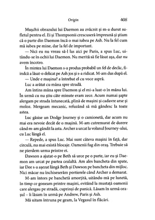 Origin 405
Muşchii obrazului lui Daemon au zvâcnit şi m-a durut su­
fletul pentru el. Ei şi Thompsonii crescuseră împreună şi ştiam
că o parte din Daemon încă o mai iubea pe Ash. Nu la fel cum
mă iubea pe mine, dar la fel de important.
— Nici eu nu vreau să-l las aici pe Paris, a spus Luc, ui-
tându-se în ochii lui Daemon. Nu merită să fie lăsat aşa, dar nu
avem încotro.
în mintea lui Daemon s-a produs probabil un fel de declic, fi­
indcă a lăsat-o delicat pe Ash jos şi s-a ridicat. M-am dus după el.
— Unde e maşina? a întrebat el cu voce aspră.
Luc a arătat cu mâna spre stradă.
Am întins mâna spre Daemon şi el mi-a luat-o în mâna lui.
în urmă cu nu ştiu câte minute eram zece. Acum numai şapte
alergam pe strada întunecată, plină de maşini şi cadavre arse şi
moloz. Mergeam mecanic, refuzând să mă gândesc la toate
astea.
Luc găsise un Dodge Journey şi o camionetă, dar acum nu
mai era nevoie decât de o maşină. M-am cutremurat de durere
când m-am gândit la asta. Archer a urcat lavolanul Journey-ului,
cu Luc lângă el.
— Repede, a spus Luc. Mai sunt câteva maşini în faţă, dar
circulă, nu mai există blocaje. Oamenii fug din oraş. Trebuie să
ne pierdem urma printre ei.
Dawson a ajutat-o pe Beth să urce pe o parte, iar eu şi Dae­
mon am urcat pe partea cealaltă. Am ales bancheta din spate,
iar Dee s-a aşezat lângă Beth şi Dawson pe bancheta din mijloc.
Nici măcar nu închiseserăm portierele când Archer a demarat.
M-am întors pe banchetă amorţită, uitându-mă pe lunetă,
în timp ce goneam printre maşini, evitând la mustaţă oamenii
care alergau pe stradă, cuprinşi de panică. Lăsam în urmă ora­
şul - îi lăsam în urmă pe Andrew, Paris şi Ash.
Mă uitam întruna pe geam, la Vegasul în flăcări.
 