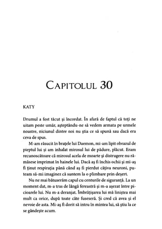 Capitolul 30
KATY
Drumul a fost tăcut şi încordat. în afară de faptul că toţi ne
uitam peste umăr, aşteptându-ne să vedem armata pe urmele
noastre, niciunul dintre noi nu ştia ce să spună sau dacă era
ceva de spus.
M-am răsucit în braţele lui Daemon, mi-am lipit obrazul de
pieptul lui şi am inhalat mirosul lui de pădure, plăcut. Eram
recunoscătoare că mirosul acela de moarte şi distrugere nu ră­
măsese imprimat în hainele lui. Dacă aş fi închis ochii şi mi-aş
fi ţinut respiraţia până când aş fi pierdut câţiva neuroni, pu­
team să-mi imaginez că suntem la o plimbare prin deşert.
Nu ne mai bătuserăm capul cu centurile de siguranţă. La un
moment dat, m-a tras de lângă fereastră şi m-a aşezat între pi­
cioarele lui. Nu m-a deranjat. îmbrăţişarea lui mă liniştea mai
mult ca orice, după toate câte fuseseră. Şi cred că avea şi el
nevoie de asta. Mi-aş fi dorit să intru în mintea lui, să ştiu la ce
se gândeşte acum.
 