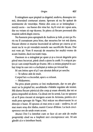 Origin 407
îi mângâiam uşor pieptul cu degetul, undeva, deasupra ini­
mii, desenând contururi aiurea. Speram să nu fie apăsat de
sentimente de vinovăţie. Nimic din ceea ce se întâmplase -
morţii aceia - nu fusese din vina lui. Aş fi vrut să-i spun asta,
dar nu voiam să rup tăcerea. Se părea că fiecare persoană din
maşină suferă după cineva.
Nu fusesem prea apropiată de Andrew şi Ash, şi nici pe Pa­
ris nu îl cunoşteam prea bine, dar moartea lor tot mă durea.
Fiecare dintre ei murise încercând să salveze pe cineva şi ni­
meni nu le va şti vreodată numele sau sacrificiile făcute. Dar
noi vom şti. Vom fi marcaţi de moartea lor multă vreme de
acum înainte, dacă nu toată viaţa.
Daemon m-a mângâiat pe spate şi şi-a trecut degetele prin
părul meu încurcat, până când a ajuns la ceafa. S-a mişcat pu­
ţin şi i-am simţit buzele pe frunte. Mi s-a strâns pieptul în ace­
laşi timp în care mi s-a încleştat şi mâna pe tricoul lui.
M-am întins spre el şi l-am sărutat delicat pe ureche.
— Te iubesc atât de mult.
Corpul lui s-a încordat, apoi s-a relaxat.
— Mulţumesc.
Nu prea ştiam pentru ce îmi mulţumeşte, dar m-am ghe­
muit iar la pieptul lui, ascultându-i bătăile regulate ale inimii.
Mă durea fiecare părticică din corp şi eram obosită, dar mi se
părea imposibil să dorm. Cu două ore în urmă, Luc ne spusese
că ar fi prea riscant să mergem acum în Arizona, pentru că e
mult prea aproape de Vegas. Nici măcar nu observasem în ce
direcţie o luase. El spunea că mai avea o casă - undeva, în cel
mai mare oraş din Idaho, numit Coeur dAlene. La încă cinci­
sprezece ore de unde eram acum.
Atunci Dee l-a întrebat cum se face că are atât de multe
proprietăţi când nu a împlinit nici cincisprezece ani. M-am
gândit că e o întrebare bună.
 