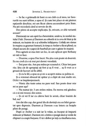 408 Jennifer L. A rmentrout
— Se fac o grămadă de bani cu un club ca al meu, iar favo­
rurile nu sunt ieftine, a spus el. Şi cum îmi place să-mi păstrez
opţiunile deschise, mi-am făcut câteva ascunzători prin State.
Nu ştii niciodată când ai nevoie de ele.
Dee părea să accepte explicaţia. Şi, oricum, ce altă variantă
aveam?
Dimineaţă ne-am oprit la o benzinărie, undeva, în nordul sta­
tului Utah. Dawson şi Daemon au coborât să ia ceva de băut şi de
mâncat, nu înainte de a-şi schimba înfăţişarea. Ceilalţi am rămas
în maşina cu geamuri fumurii, în timp ce Archer a făcut plinul, cu
chipul ascuns de o şapcă de baseball pe care o găsise în maşină.
Prea agitată să stau într-un loc, m-am aplecat spre Bethany
să văd ce face.
— Doarme, a spus Dee încet. Nu ştiu cum poate să doarmă.
Eu nu cred că o să mai pot dormi vreodată.
— îmi pare rău. Am pus mâna pe scaunul ei. Chiar îmi pare
rău. Ştiu cât de apropiaţi aţi fost şi aş fi vrut... aş fi vrut ca o
groază de lucruri să fie altfel.
— Şi eu la fel, a spus ea şi mi-a acoprit mâna cu palma ei.
Şi-a rezemat obrazul de spătar şi a clipit de mai multe ori.
Ochii i se împăienjeniseră.
— Nimic din toate astea nu pare real. Sau poate doar mie
mi se pare aşa?
— Nu numai ţie. I-am strâns mâna. Eu mereu mă gândesc
că o să mă trezesc din somn.
— Şi că vei fi iar cu câteva luni în urmă, chiar înainte de
bal, nu?
Am dat din cap, dar genul ăla de dorinţă era un bilet garan­
tat spre depresie. Daemon şi Dawson s-au întors cu braţele
pline de pungi.
După ce Archer s-a suit iar la volan, au început să împartă
mâncare şi băuturi. Daemon mi-a întins o pungă mică şi verde de
chipsuri cu ceapăFunyuns. O să-i dobor pe toţi cu răsuflarea mea.
 