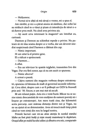 Origin 409
— Mulţumesc.
— Numai să te abţii să mă săruţi o vreme, mi-a spus el.
Am zâmbit, şi mi s-a părut aiurea să zâmbesc, dar ochii lui
au strălucit când m-a văzut şi ştiam că interdicţia de sărut n-o
să dureze prea mult. Nu când avea privirea aia.
— Aţi auzit ceva interesant la magazin? am întrebat eu,
curioasă.
Daemon şi Dawson au schimbat repede o privire. Nu pu­
team să-mi dau seama despre ce e vorba, dar am devenit ime­
diat suspicioasă când Daemon a clătinat din cap.
— Nimic important.
M-am uitat la el printre gene.
El a ridicat o sprânceană.
— Daemon...
A oftat.
— Era un televizor în spatele tejghelei, transmitea live din
Vegas. Dar era fără sonor, aşa că nu am auzit ce spuneau.
— Nimic altceva?
A urmat o pauză.
— Câţiva oameni din magazin vorbeau despre extrateres­
tri, spuneau că bănuiau de mult că guvernul ascunde informa­
ţii. Ceva idiot, despre cum s-ar fi prăbuşit un OZN la Roswell
prin anii ’50. Sincer, n-am mai stat să ascult.
M-am relaxat puţin. Asta era o veste bună. Măcar nu se au­
zise nimic deocamdată de vreo mulţime de oameni porniţi să-i
linşeze pe extratereştri. Am mers toată ziua, dar kilometrii
aceia parcurşi, care măreau distanţa dintre noi şi Vegas, nu
ne-au ajutat să ne detensionăm. Avea să treacă mult timp până
când ne vom simţi din nou în largul nostru.
Primele lucruri care mi-au atras atenţia în nordul statului
Idaho au fost pinii înalţi şi nişte munţi maiestuoşi în depărtare.
Oraşul aflat pe malul lacului adânc şi albastru era mic, comparativ
 