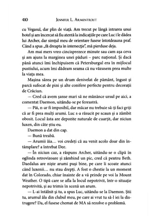 410 Jennifer L. A rmentrout
cu Vegasul, dar plin de viaţă. Am trecut pe lângă intrarea unui
hotel şi am încercat să fiu atentă la indicaţiile pe care Luc i le dădea
lui Archer, dar simţul meu de orientare fusese întotdeauna praf.
Când a spus „fa dreapta în intersecţie”, mă pierduse deja.
Am mai mers vreo cincisprezece minute sau cam aşa ceva
şi am ajuns la marginea unei păduri - parc naţional. Şi dacă
până atunci îmi închipuisem că Petersburgul era în mijlocul
pustiului, acum îmi dădeam seama că nu văzusem prea multe
la viaţa mea.
Maşina sărea pe un drum denivelat de pământ, îngust şi
parcă sufocat de pini şi alte conifere perfecte pentru decoraţii
de Crăciun.
— Cred că avem şanse mari să ne mănânce ursul pe aici, a
comentat Daemon, uitându-se pe fereastră.
— Păi, n-ar fi imposibil, dar măcar nu trebuie să-ţi faci griji
că ar fi prea mulţi arumi. Luc s-a răsucit pe scaun şi a zâmbit
obosit. Locul ăsta are depozite naturale de cuarţit, dar niciun
luxen, din câte ştiu eu.
Daemon a dat din cap.
— Bună treabă.
— Arumii ăia... voi credeţi că au venit acolo doar din în-)
tâmplare? a întrebat Dee.
— în niciun caz, a răspuns Archer, uitându-se o clipă în
oglinda retrovizoare şi zâmbind un pic, cred că pentru Beth.
Daedalus are nişte arumi puşi bine, pe care îi scoate atunci
când luxenii... nu stau drepţi. A fost o chestie la un moment
dat în Colorado, chiar înainte de a vă prinde pe voi la Mount
Weather. O ţipă care se afla la locul nepotrivit, într-o situaţie
nepotrivită, şi au trimis în scenă un arum.
— L-ai întâlnit şi tu, a spus Luc, uitându-se la Daemon. Ştii
tu, arumul ăla din clubul meu, pe care ai vrut tu să-l iei la dis­
trugere? Da, el fusese chemat de MA să rezolve o problemă.
 