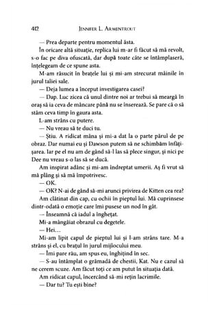 412 Jennifer L. A rmentrout
— Prea departe pentru momentul ăsta.
în oricare altă situaţie, replica lui m-ar fi făcut să mă revolt,
s-o fac pe diva ofuscată, dar după toate câte se întâmplaseră,
înţelegeam de ce spune asta.
M-am răsucit în braţele lui si mi-am strecurat mâinile în» *
jurul taliei sale.
— Deja lumea a început investigarea casei?
— Dap. Luc zicea că unul dintre noi ar trebui să meargă în
oraş să ia ceva de mâncare până nu se înserează. Se pare că o să
stăm ceva timp în gaura asta.
L-am strâns cu putere.
— Nu vreau să te duci tu.
— Ştiu. A ridicat mâna şi mi-a dat la o parte părul de pe
obraz. Dar numai eu şi Dawson putem să ne schimbăm înfăţi­
şarea. Iar pe el nu am de gând să-l las să plece singur, şi nici pe
Dee nu vreau s-o las să se ducă.
Am inspirat adânc şi mi-am îndreptat umerii. Aş fi vrut să
mă plâng şi să mă împotrivesc.
— OK.
— OK? N-ai de gând să-mi arunci privirea de Kitten cea rea?
Am clătinat din cap, cu ochii în pieptul lui. Mă cuprinsese
dintr-odată o emoţie care îmi pusese un nod în gât.
— înseamnă că iadul a îngheţat.
Mi-a mângâiat obrazul cu degetele.
— Hei...
Mi-am lipit capul de pieptul lui şi l-am strâns tare. M-a
strâns şi el, cu braţul în jurul mijlocului meu.
— îmi pare rău, am spus eu, înghiţind în sec.
— S-au întâmplat o grămadă de chestii, Kat. Nu e cazul să
ne cerem scuze. Am făcut toţi ce am putut în situaţia dată.
Am ridicat capul, încercând să-mi reţin lacrimile.
— Dar tu? Tu eşti bine?y
 