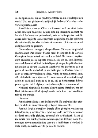 44 Jennifer L. A rmentroui
să-mi spună asta. Ca să-mi demonstreze că nu ştiu despre ce e
vorba? Sau era şi altceva la mijloc? Şi Bethany? Oare într-ade-
văr era periculoasă?
Am clătinat din cap. Chiar dacă luxenii ar fi pornit războiul
acum sute sau poate mii de ani, asta nu înseamnă că sunt răi.
Iar dacă Bethany era periculoasă, asta se întâmpla tocmai din
cauza celor suferite la ei. Nu aveam de gând să mă las convinsă
de minciunile lor, dar trebuie să recunosc că toate astea mă
cam puseseră pe gânduri.
Creierul meu rumega şi alte probleme. Cât aveau de gând să
mă ţină aici? Dar şcoala? Mama mea? M-am gândit la Carissa.
Oare şi ea fusese adusă într-un loc ca ăsta? Nici acum nu ştiam
cum ajunsese ea să suporte mutaţii, sau de ce. Luc, hibridul
acela adolescent, ridicol de inteligent şi un pic înspăimântător,
ne ajutase să intrăm la Mount Weather şi mă prevenise că s-ar
putea să nu aflu niciodată ce s-a întâmplat cu Carissa. Nu cred
că m-aş împăca vreodată cu ideea. Nu mi se părea normal să nu
aflu niciodată cum a ajuns ea în camera mea, să se autodistrugă
acolo. Şi dacă aş fi ajuns şi eu ca ea, sau ca nenumăraţii hibrizi
pe care guvernul îi răpise, ce se va întâmpla cu mama mea?
Neavând răspuns la niciuna dintre aceste întrebări, mi-am
lăsat mintea obosită să ajungă acolo unde încercam cu dispe­
rare să nu ajungă.
Daemon.
Am expirat adânc şi am închis ochii. Nu trebuia să fac efor­
turi ca să-l văd cu ochii minţii. Chipul lui era acolo.
Pomeţii largi ai obrajilor, buzele pline şi expresive aproape
întotdeauna, şi ochii aceia - ochii aceia de un verde minunat,
ca două smaralde şlefuite, anormal de strălucitori. Ştiam că
memoria mea nu îl reprezintă chiar aşa cum trebuie. Avea fru­
museţea aceea masculină pe care nu o întâlnisem niciodată în
viaţa reală, numai în cărţile pe care le citeam.
 