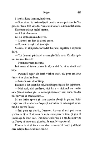 Origin 413
S-a uitat lung la mine, în tăcere.
— Sper că nu te învinovăţeşti pentru ce s-a petrecut în Ve-
gas, nu? Nu a fost vina ta. Nimic din tot ce s-a întâmplat acolo.
Daemon a tăcut multă vreme.
— A fost ideea mea.
Mi s-a strâns inima dureros.
— Dar toti am fost de acord cu ea.
— Poate exista şi o altă soluţie.
S-a uitat în altă parte, încordat. Gura lui căpătase o expresie
dură.
— Tot drumul până aici m-am gândit la asta. Ce alte opţi­
uni am mai fi avut?
— Nu mai aveam niciuna.
îmi venea să intru cumva în el, ca să-l fac să se simtă mai
bine.
— Putem fi siguri de asta? Vorbea încet. Nu prea am avut
timp să ne gândim bine.
— Nu am avut deloc timp.
Daemon a dat încet din cap, cu ochii pe copacii din depărtare.
— Nici Ash, nici Andrew, nici Paris - niciunul nu merita
asta. Ştiu că au fost şi ei de acord şi ştiau care sunt riscurile, dar
nu-mi vine să cred că sunt...
M-am întins spre el şi i-am cuprins obrajii în palme. Sufe­
rinţa care mi se adunase în piept s-a întins în tot corpul, deve­
nind o durere fizică.
— îmi pare aşa de rău, Daemon. Aş vrea să mai pot spune
şi altceva. Ştiu că ei erau ca nişte rude pentru tine. Şi ştiu că
ţineai aşa de mult la ei. Dar moartea lor nu s-a produs din vina
ta. Te rog să nu te mai gândeşti la asta. N-aş putea să...
El m-a făcut să tac cu un sărut - un sărut dulce şi delicat,
care eclipsa toate cuvintele mele.
 