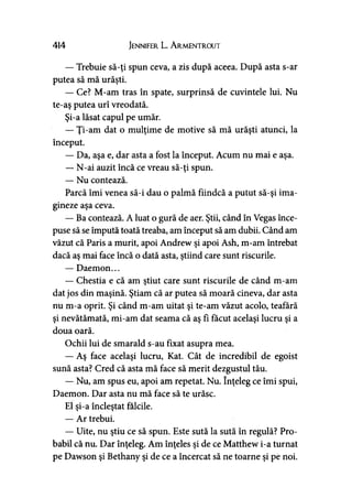 414 Jennifer L. A rmentrout
— Trebuie să-ţi spun ceva, a zis după aceea. După asta s-ar
putea să mă urăşti.
— Ce? M-am tras în spate, surprinsă de cuvintele lui. Nu
te-aş putea urî vreodată.
Şi-a lăsat capul pe umăr.
— Ţi-am dat o mulţime de motive să mă urăşti atunci, la
început.
— Da, aşa e, dar asta a fost la început. Acum nu mai e aşa.
— N-ai auzit încă ce vreau să-ţi spun.
— Nu contează.
Parcă îmi venea să-i dau o palmă fiindcă a putut să-şi ima­
gineze aşa ceva.
— Ba contează. A luat o gură de aer. Ştii, când în Vegas înce­
puse să se impută toată treaba, am început să am dubii. Când am
văzut că Paris a murit, apoi Andrew şi apoi Ash, m-am întrebat
dacă aş mai face încă o dată asta, ştiind care sunt riscurile.
— Daemon...
— Chestia e că am ştiut care sunt riscurile de când m-am>
dat jos din maşină. Ştiam că ar putea să moară cineva, dar asta
nu m-a oprit. Şi când m-am uitat şi te-am văzut acolo, teafară
şi nevătămată, mi-am dat seama că aş fi făcut acelaşi lucru şi a
doua oară.
Ochii lui de smarald s-au fixat asupra mea.
— Aş face acelaşi lucru, Kat. Cât de incredibil de egoist
sună asta? Cred că asta mă face să merit dezgustul tău.
— Nu, am spus eu, apoi am repetat. Nu. înţeleg ce îmi spui,
Daemon. Dar asta nu mă face să te urăsc.
El şi-a încleştat fălcile.
— Ar trebui.
— Uite, nu ştiu ce să spun. Este sută la sută în regulă? Pro­
babil că nu. Dar înţeleg. Am înţeles şi de ce Matthew i-a turnat
pe Dawson şi Bethany şi de ce a încercat să ne toarne şi pe noi.
 