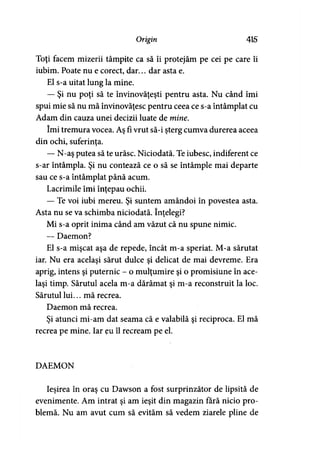 Origin 415
Toţi facem mizerii tâmpite ca să îi protejăm pe cei pe care îi
iubim. Poate nu e corect, dar... dar asta e.
El s-a uitat lung la mine.
— Şi nu poţi să te învinovăţeşti pentru asta. Nu când îmi
spui mie să nu mă învinovăţesc pentru ceea ce s-a întâmplat cu
Adam din cauza unei decizii luate de mine.
îmi tremura vocea. Aş fi vrut să-i şterg cumva durerea aceea
din ochi, suferinţa.
— N-aş putea să te urăsc. Niciodată. Te iubesc, indiferent ce
s-ar întâmpla. Şi nu contează ce o să se întâmple mai departe
sau ce s-a întâmplat până acum.
Lacrimile îmi înţepau ochii.
— Te voi iubi mereu. Şi suntem amândoi în povestea asta.
Asta nu se va schimba niciodată. înţelegi?
Mi s-a oprit inima când am văzut că nu spune nimic.
—- Daemon?
El s-a mişcat aşa de repede, încât m-a speriat. M-a sărutat
iar. Nu era acelaşi sărut dulce şi delicat de mai devreme. Era
aprig, intens şi puternic - o mulţumire şi o promisiune în ace­
laşi timp. Sărutul acela m-a dărâmat şi m-a reconstruit la loc.
Sărutul lui... mă recrea.
Daemon mă recrea.
Şi atunci mi-am dat seama că e valabilă şi reciproca. El mă
recrea pe mine. Iar eu îl recream pe el.
DAEMON
Ieşirea în oraş cu Dawson a fost surprinzător de lipsită de
evenimente. Am intrat şi am ieşit din magazin fără nicio pro­
blemă. Nu am avut cum să evităm să vedem ziarele pline de
 
