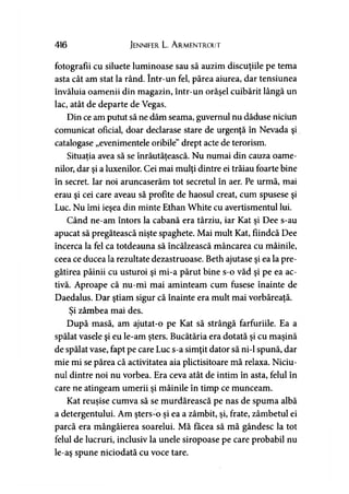 416 Jennifer L. A rmentrout
fotografii cu siluete luminoase sau să auzim discuţiile pe tema
asta cât am stat la rând. într-un fel, părea aiurea, dar tensiunea
învăluia oamenii din magazin, într-un orăşel cuibărit lângă un
lac, atât de departe de Vegas.
Din ce am putut să ne dăm seama, guvernul nu dăduse niciun
comunicat oficial, doar declarase stare de urgenţă în Nevada şi
catalogase „evenimentele oribile” drept acte de terorism.
Situaţia avea să se înrăutăţească. Nu numai din cauza oame-> y
nilor, dar şi a luxenilor. Cei mai mulţi dintre ei trăiau foarte bine
în secret. Iar noi aruncaserăm tot secretul în aer. Pe urmă, mai
erau şi cei care aveau să profite de haosul creat, cum spusese şi
Luc. Nu îmi ieşea din minte Ethan White cu avertismentul lui.
Când ne-am întors la cabană era târziu, iar Kat şi Dee s-au
apucat să pregătească nişte spaghete. Mai mult Kat, fiindcă Dee
încerca la fel ca totdeauna să încălzească mâncarea cu mâinile,
ceea ce ducea la rezultate dezastruoase. Beth ajutase şi ea la pre­
gătirea pâinii cu usturoi şi mi-a părut bine s-o văd şi pe ea ac­
tivă. Aproape că nu-mi mai aminteam cum fusese înainte de
Daedalus. Dar ştiam sigur că înainte era mult mai vorbăreaţă.
Si zâmbea mai des.>
După masă, am ajutat-o pe Kat să strângă farfuriile. Ea a
spălat vasele şi eu le-am şters. Bucătăria era dotată şi cu maşină
de spălat vase, fapt pe care Luc s-a simţit dator să ni-1 spună, dar
mie mi se părea că activitatea aia plictisitoare mă relaxa. Niciu-
nul dintre noi nu vorbea. Era ceva atât de intim în asta, felul în
care ne atingeam umerii şi mâinile în timp ce munceam.
Kat reuşise cumva să se murdărească pe nas de spuma albă
a detergentului. Am şters-o şi ea a zâmbit, şi, frate, zâmbetul ei
parcă era mângâierea soarelui. Mă făcea să mă gândesc la tot
felul de lucruri, inclusiv la unele siropoase pe care probabil nu
le-aş spune niciodată cu voce tare.
 
