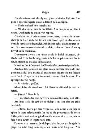 Origin 417
Când am terminat, abia îşi mai ţinea ochii deschişi. Am îm­
pins-o spre sufragerie şi ea s-a trântit pe o canapea.
— Unde te duci? m-a întrebat ea.
— Mă duc să termin la bucătărie. Am pus pe ea o pătură
veche. Odihneşte-te puţin. Vin repede.
Când am trecut prin camera de recreere, i-am auzit pe Ar­
cher şi pe Dee vorbind. M-am dus direct spre ei, dar m-am
oprit la jumătatea drumului. Am închis ochii şi am înjurat în­
cet. Dee avea nevoie să stea de vorbă cu cineva. Doar că nu aş
fi vrut să fie tocmai el.
Dumnezeu ştie cât am rămas acolo în holul întunecat, ui-
tându-mă fix la lambriul grosolan de lemn, până m-am hotă­
rât, în sfârşit, să mă duc la bucătărie.
N-o să se ducă Dee cu el la Olive Garden. Acolo trăgeam linia.
Am luat laveta udă şi am şters cu ea mizeria făcută de Luc
pe masă. Stilul de a mânca al puştiului şi spaghetele nu faceau
casă bună. După ce am terminat, m-am uitat la ceas. Era
aproape miezul nopţii.
— Ai minţit-o pe Kat.
M-am întors la auzul vocii lui Dawson, ştiind deja la ce se
referă.
— Şi tu ai fi făcut la fel.
— E adevărat, dar mai devreme sau mai târziu tot o să afle.
Am luat sticla de apă de pe dulap şi mi-am ales cu grijă
cuvintele.
— Ultimul lucru pe care vreau să-l afle acum e că faţa ei
apare la toate televiziunile. în loc să fie preocupată de ce se
întâmplă cu noi, o să se gândească la mama ei şi... nu putem
face nimic acum în legătură cu asta.
Dawson s-a rezemat de dulap şi şi-a încrucişat braţele la
piept. S-a uitat lung la mine, iar eu m-am uitat lung la el. Am
 