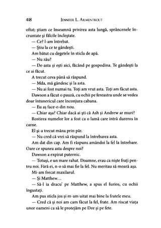 418 Jennifer L. A rmentrout
oftat; ştiam ce înseamnă privirea asta lungă, sprâncenele în­
cruntate şi fălcile încleştate.
— Ce? l-am întrebat.
— Ştiu la ce te gândeşti.
Am bătut cu degetele în sticla de apă.
— Nu zău?
— De-asta şi eşti aici, făcând pe gospodina. Te gândeşti la
ce ai făcut.
A trecut ceva până să răspund.
— Mda, mă gândesc şi la asta.
— Nu ai fost numai tu. Toţi am vrut asta. Toţi am făcut asta.
Dawson a făcut o pauză, cu ochii pe fereastra unde se vedea
doar întunericul care înconjura cabana.
— Eu aş face-o din nou.
— Chiar aşa? Chiar dacă ai şti că Ash şi Andrew ar muri?
Rostirea numelor lor a fost ca o lamă care intră dureros în
carne.
El şi-a trecut mâna prin păr.
— Nu cred că vrei să răspund la întrebarea asta.
Am dat din cap. Am fi răspuns amândoi la fel la întrebare.
Oare ce spunea asta despre noi?
Dawson a expirat puternic.
— Totuşi, e un mare rahat. Doamne, erau ca nişte fraţi pen­
tru noi. Fără ei, n-o să mai fie la fel. Nu meritau să moară aşa.
Mi-am frecat maxilarul.
— Şi Matthew...
— Să-l ia dracu pe Matthew, a spus el furios, cu ochii
îngustaţi.
Am pus sticla jos şi m-am uitat mai bine la fratele meu.
— Cred că şi noi am cam făcut la fel, frate. Am riscat viaţa
unor oameni ca să le protejăm pe Dee şi pe fete.
 