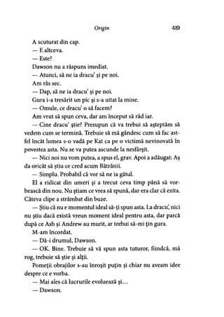 Origin 419
A scuturat din cap.
— E altceva.
— Este?
Dawson nu a răspuns imediat.
— Atunci, să ne ia dracu’şi pe noi.
Am râs sec.
— Dap, să ne ia dracu’şi pe noi.
Gura i-a tresărit un pic şi s-a uitat la mine.
— Omule, ce dracu’o să facem?
Am vrut să spun ceva, dar am început să râd iar.
— Cine dracu’ ştie? Presupun că va trebui să aşteptăm să
vedem cum se termină. Trebuie să mă gândesc cum să fac ast­
fel încât lumea s-o vadă pe Kat ca pe o victimă nevinovată în
povestea asta. Nu se va putea ascunde la nesfârşit.
— Nici noi nu vom putea, a spus el, grav. Apoi a adăugat: Aş
da oricât să ştiu ce cred acum Bătrânii.y
— Simplu. Probabil că vor să ne ia gâtul.
El a ridicat din umeri şi a trecut ceva timp până să vor­
bească din nou. Nu ştiam ce vrea să spună, dar era clar că ezita.
Câteva clipe a strâmbat din buze.
— Ştiu că nu e momentul ideal să-ţi spun asta. La dracu’, nici
nu ştiu dacă există vreun moment ideal pentru asta, dar parcă
după ce Ash şi Andrew au murit, ar trebui să-mi ţin gura.
M-am încordat..
— Dă-i drumul, Dawson.
— OK. Bine. Trebuie să vă spun asta tuturor, fiindcă, mă
rog, trebuie să ştie şi alţii.
Pomeţii obrajilor s-au înroşit puţin şi chiar nu aveam idee
despre ce e vorba.
— Mai ales că lucrurile evoluează şi...
— Dawson.
 