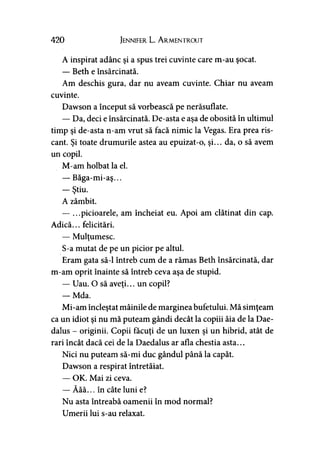 420 Jennifer L. A rmentrout
A inspirat adânc şi a spus trei cuvinte care m-au şocat.
— Beth e însărcinată.
Am deschis gura, dar nu aveam cuvinte. Chiar nu aveam
cuvinte.
Dawson a început să vorbească pe nerăsuflate.
— Da, deci e însărcinată. De-asta e aşa de obosită în ultimul
timp şi de-asta n-am vrut să facă nimic la Vegas. Era prea ris­
cant. Şi toate drumurile astea au epuizat-o, şi... da, o să avem
un copil.
M-am holbat la el.
— Băga-mi-aş...
— Ştiu.
A zâmbit.
— ...picioarele, am încheiat eu. Apoi am clătinat din cap.
Adică... felicitări.
— Mulţumesc.
S-a mutat de pe un picior pe altul.
Eram gata să-l întreb cum de a rămas Beth însărcinată, dar
m-am oprit înainte să întreb ceva aşa de stupid.
— Uau. O să aveţi... un copil?
— Mda.
Mi-am încleştat mâinile de marginea bufetului. Mă simţeam
ca un idiot şi nu mă puteam gândi decât la copiii ăia de la Dae-
dalus - originii. Copii făcuţi de un luxen şi un hibrid, atât de
rari încât dacă cei de la Daedalus ar afla chestia asta...
Nici nu puteam să-mi duc gândul până la capăt.
Dawson a respirat întretăiat.
— OK. Mai zi ceva.
— Ăăă... în câte luni e?
Nu asta întreabă oamenii în mod normal?
Umerii lui s-au relaxat.
 