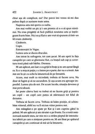 422 Jennifer L. A rmentrout
chiar aşa de complicat, nu? Dar parcă îmi venea să-mi dau
palme după ce auzisem toate astea.
Naşterea asta mă speria ca naiba.
Am mai vorbit un pic şi i-am promis că n-o să spun nimă­
nui. Nu erau pregătiţi să facă publică noutatea asta şi înţele­
geam foarte bine. Nici eu şi Kat n-am vrut să spunem că într-un
fel eram căsătoriţi.
Căsătorie.
Copii.
Extratereştri în Vegas.
Lumea asta se ducea dracului.
Am intrat în sufragerie, tot cam şocat. M-am oprit în faţa
canapelei pe care se ghemuise Kat, cu braţul sub cap şi cuver­
tura trasă până sub bărbie. Dormea.
M-am aplecat, am luat-o cu grijă în braţe şi m-am aşezat lângă
ea. Ea s-a mişcat puţin, s-a întors pe o parte, dar nu s-a trezit. Am
stat ore în şir cu ochii la întunericul de pe fereastră.
Acum, mai mult ca niciodată, trebuia să facem ceva. Nu
doar să fugim şi să ne ascundem. Şi-aşa acum era aproape im­
posibil. Lumea ştia de noi. De acum încolo, situaţia devenea şi
mai periculoasă.
Iar peste câteva luni va trebui să ne facem griji şi pentru
un copil - un copil care putea să stârnească tot felul de
dezastre.
Trebuia să facem ceva. Trebuia să luăm poziţie, să schim­
băm viitorul, altfel nu va fi niciun viitor pentru noi.
Am mângâiat-o pe spate pe Kat şi i-am cuprins gâtul în
palmă. M-am aplecat şi am sărutat-o pe frunte. Ea a rostit som­
noroasă numele meu, iar mie mi s-a strâns pieptul de intensita­
tea iubirii pe care o simţeam pentru ea. M-am lăsat pe spătarul
canapelei şi am continuat să mă uit la întuneric.
 