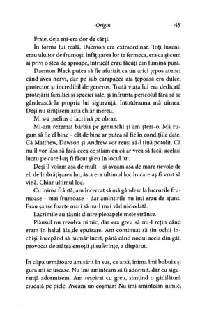 Origin 45
Frate, deja mi-era dor de cărţi.
în forma lui reală, Daemon era extraordinar. Toţi luxenii
erau uluitor de frumoşi; înfăţişarea lor te fermeca, era ca şi cum
ai privi o stea de aproape, întrucât erau făcuţi din lumină pură.
Daemon Black putea să fie afurisit ca un arici ţepos atunci
când avea nervi, dar pe sub carapacea aia ţepoasă era dulce,
protector şi incredibil de generos. Toată viaţa lui era dedicată
protejării familiei şi speciei sale, şi înfrunta pericolul fără să se
gândească la propria lui siguranţă. întotdeauna mă uimea.
Deşi nu simţisem asta chiar mereu.
Mi s-a prelins o lacrimă pe obraz.
Mi-am rezemat bărbia pe genunchi şi am şters-o. Mă ru­
gam să fie el bine - cât de bine ar putea să fie în condiţiile date.
Că Matthew, Dawson şi Andrew vor reuşi să-l ţină potolit. Că
nu îl vor lăsa să facă ceea ce ştiam eu că ar vrea să facă: acelaşi
lucru pe care l-aş fi făcut şi eu în locul lui.
Deşi îl voiam aşa de mult - şi aveam aşa de mare nevoie de
el, de îmbrăţişarea lui, ăsta era ultimul loc în care aş fi vrut să
vină. Chiar ultimul loc.
Cu inima frântă, am încercat să mă gândesc la lucrurile fru­
moase - mai frumoase - dar amintirile nu îmi erau de ajuns.
Erau şanse foarte mari să nu-1 mai văd niciodată.
Lacrimile au ţâşnit dintre pleoapele mele strânse.
Plânsul nu rezolva nimic, dar era greu să mi-1 reţin când
eram în halul ăla.de epuizare. Am continuat să ţin ochii în­
chişi, începând să număr încet, până când nodul acela din gât,
provocat de atâtea emoţii şi suferinţe, a dispărut.
în clipa următoare am sărit în sus, ca arsă, inima îmi bubuia şi
gura mi se uscase. Nu îmi aminteam să fi adormit, dar cu sigu­
ranţă adormisem. Am respirat cu greu, simţind o gâdilătură
ciudată pe piele. Aveam un coşmar? Nu îmi aminteam nimic,
 