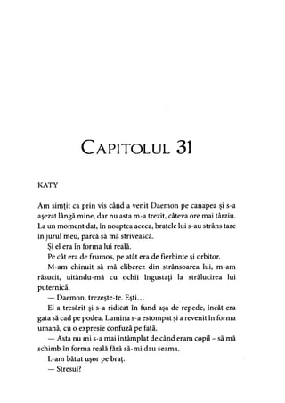 C apitolul 31
KATY
Am simţit ca prin vis când a venit Daemon pe canapea şi s-a
aşezat lângă mine, dar nu asta m-a trezit, câteva ore mai târziu.
La un moment dat, în noaptea aceea, braţele lui s-au strâns tare
în jurul meu, parcă să mă strivească.
Si el era în forma lui reală.>
Pe cât era de frumos, pe atât era de fierbinte şi orbitor.
M-am chinuit să mă eliberez din strânsoarea lui, m-am
răsucit, uitându-mă cu ochii îngustaţi la strălucirea lui
puternică.
— Daemon, trezeşte-te. Eşti...
El a tresărit şi s-a ridicat în fund aşa de repede, încât era
gata să cad pe podea. Lumina s-a estompat şi a revenit în forma
umană, cu o expresie confuză pe faţă.
— Asta nu mi s-a mai întâmplat de când eram copil - să mă
schimb în forma reală fără să-mi dau seama.
L-am bătut uşor pe braţ.
— Stresul?
 