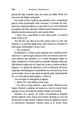 426 Jennifer L. A rmentrout
pietriş din faţa verandei, apoi am intrat pe iarbă. Firele reci
erau moi sub tălpile mele goale.
Am simţit un fior ciudat pe şira spinării, care s-a împrăştiat
apoi în toate terminaţiile mele nervoase. O senzaţie de neli­
nişte mi-a înţepenit gâtul şi m-am uitat la Luc cum înaintează
pe pajiştea din faţa copacilor. Pădurea părea întunecată şi ne­
sfârşită, absolut nemişcată în orele acelea târzii.
— Simt ceva, a spus Beth, cu voce abia auzită. S-a uitat la
mine. Simţi şi tu?
Am dat din cap, fără să-mi dau seama exact ce simt, dar
Daemon s-a încordat lângă mine, apoi inima lui a început să
bată rapid, înnebunind-o şi pe a mea.
— Nu, a şoptit el.
în depărtare s-a văzut o mică explozie care a luminat cerul.
Aerul mi s-a oprit în gât când am văzut cum lumina aceea mi­
cuţă coboară spre pământ, cu o coadă fumegoasă după ea.
Apoi a dispărut în viteză undeva în spatele Munţilor Stâncoşi.
Altă lumină a apărut pe cer. Apoi alta, şi alta, şi cădeau undeva,
departe, ca o ploaie de meteoriţi. Cerul se luminase de la ele,
explodau când ajungeau în atmosferă şi se revărsau în jos. Erau
aşa de multe, că nu le mai ştiam numărul, până când luminile
lor s-au unit, până când noaptea s-a făcut zi.
Luc a început să râdă gâtuit şi răguşit.
— Rahat. ET a dat telefon acasă, copii.
— Şi a adus şi nişte prieteni, a spus Archer, făcând un pas
înapoi, fiindcă o mulţime de lumini au venit în viteză foarte
aproape de noi, aterizând în spatele ulmilor şi al pinilor.
Daemon m-a apucat de mână, strecurându-şi degetele
printre degetele mele. Inima mea bubuia văzându-le cum cad
încontinuu în faţa noastră. Explozii mărunte zgâlţâiau copacii
şi cutremurau pământul. Lumina pulsa şi la fiecare două
 