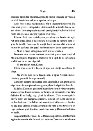 Origin 427
secunde aprindea pădurea, apoi alte câteva secunde se vedea o
lumină foarte intensă, care apoi se estompa.
Apoi nu s-a mai văzut nimic. Ne-a înconjurat tăcerea. Nu
erau nici greieri, nici păsări, nici foşnet de animale. Nu se au­
zea nimic, doar respiraţia noastră precipitată şi bubuitul inimii
mele, sângele care curgea vijelios prin vene.
Printre ulmi, ceva mai departe, s-a văzut o scânteie. Au apă­
rut unul după altul, o succesiune nesfârşită de lumini care ie­
şeau la iveală. Erau aşa de mulţi, încât mi-am dat seama că
numai în pădurea din jurul nostru sunt cel puţin câteva sute.
— N-ar fi cazul să fugim acum? am întrebat eu.
Daemon m-a strâns mai tare de mână şi m-a tras lângă el.
Mi-a înconjurat trupul cu braţele şi m-a lipit de el, iar când a
vorbit, vocea lui era răguşită.
— N-are niciun rost, Kitten.
Inima mea a sărit o bătaie şi apoi am simţit o apăsare în
piept.
— Nu avem cum să le facem faţă, a spus Archer, încleş-
tându-şi pumnii. Sunt prea mulţi.
Când am început să realizez ce se întâmplă, n-am putut decât
să privesc. Se apropiau de marginea pădurii, căpătând formă.
La fel ca Daemon şi ca toţi luxenii pe care îi văzusem până
atunci, aveau formă umană, iar braţele şi picioarele erau bine
definite. Erau înalţi, toţi, până la ultimul. Când s-au oprit la
câţiva metri de marginea pădurii, lumina lor făcea un fel de
umbre lucioase. Unul dintre ei a continuat să înainteze; lumina
lui era mai intensă decât a soarelui de vară şi era tivită cu un
roşu profund şi strălucitor, exact cum avea şi Daemon în forma
lui reală.
Sergentul Dasher şi cei de la Daedalus poate mă minţiseră în
legătură cu multe alte lucruri, dar asta - o, Doamne - asta fusese
 