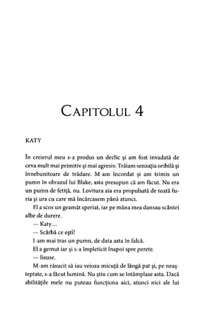 Capitolul 4
KATY
în creierul meu s-a produs un declic şi am fost invadată de
ceva mult mai primitiv şi mai agresiv. Trăiam senzaţia oribilă şi
înnebunitoare de trădare. M-am încordat şi am trimis un
pumn în obrazul lui Blake, asta presupun că am făcut. Nu era
un pumn de fetiţă, nu. Lovitura aia era propulsată de toată fu­
ria şi ura cu care mă încărcasem până atunci.
El a scos un geamăt speriat, iar pe mâna mea dansau scântei
albe de durere.
— Katy...
— Scârbă ce eşti!
I-am mai tras un pumn, de data asta în falcă.
El a gemut iar şi s-a împleticit înapoi spre perete.
— Iisuse.
M-am răsucit să iau veioza micuţă de lângă pat şi, pe neaş­
teptate, s-a făcut lumină. Nu ştiu cum se întâmplase asta. Dacă
abilităţile mele nu puteau funcţiona aici, atunci nici ale lui
 