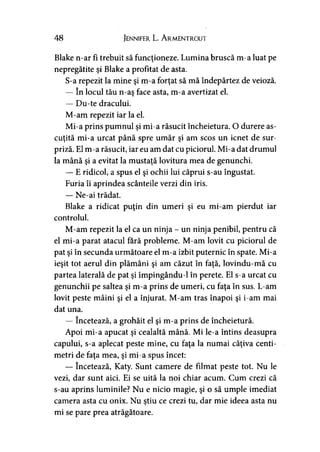 48 Jennifer L. A rmentrout
Blake n-ar fi trebuit să funcţioneze. Lumina bruscă m-a luat pe
nepregătite şi Blake a profitat de asta.
S-a repezit la mine şi m-a forţat să mă îndepărtez de veioză.
— în locul tău n-aş face asta, m-a avertizat el.
— Du-te dracului.
M-am repezit iar la el.
Mi-a prins pumnul şi mi-a răsucit încheietura. O durere as­
cuţită mi-a urcat până spre umăr şi am scos un icnet de sur­
priză. El m-a răsucit, iar eu am dat cu piciorul. Mi-a dat drumul
la mână şi a evitat la mustaţă lovitura mea de genunchi.
— E ridicol, a spus el şi ochii lui căprui s-au îngustat.
Furia îi aprindea scânteile verzi din iris.
— Ne-ai trădat.
Blake a ridicat puţin din umeri şi eu mi-am pierdut iar
controlul.
M-am repezit la el ca un ninja - un ninja penibil, pentru că
el mi-a parat atacul fără probleme. M-am lovit cu piciorul de
pat şi în secunda următoare el m-a izbit puternic în spate. Mi-a
ieşit tot aerul din plămâni şi am căzut în faţă, lovindu-mă cu
partea laterală de pat şi împingându-1 în perete. El s-a urcat cu
genunchii pe saltea şi m-a prins de umeri, cu faţa în sus. L-am
lovit peste mâini şi el a înjurat. M-am tras înapoi şi i-am mai
dat una.
— încetează, a grohăit el şi m-a prins de încheietură.
Apoi mi-a apucat şi cealaltă mână. Mi le-a întins deasupra
capului, s-a aplecat peste mine, cu faţa la numai câţiva centi­
metri de faţa mea, şi mi-a spus încet:
— încetează, Katy. Sunt camere de filmat peste tot. Nu le
vezi, dar sunt aici. Ei se uită la noi chiar acum. Cum crezi că
s-au aprins luminile? Nu e nicio magie, şi o să umple imediat
camera asta cu onix. Nu ştiu ce crezi tu, dar mie ideea asta nu
mi se pare prea atrăgătoare.
 
