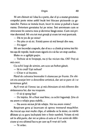 Origin 49
M-am chinuit să-l dau la o parte, dar el şi-a mutat greutatea
corpului peste mine astfel încât îmi blocase picioarele cu ge­
nunchii. Panica se instala încet, încet în mine şi pulsul o luase
razna. Detestam greutatea lui pe mine. îmi aminteam cum se
strecurase în camera mea şi dormise lângă mine. Cum mă pri­
vise dormind. Mi-era tot mai greaţă şi eram tot mai panicată.
— Dă-te jos de pe mine!
— Nu ştiu ce să zic. Există şanse să mă loveşti din nou.
— Fii sigur!
Mi-am încordat coapsele, dar el nu s-a clintit şi inima îmi bă-
tea aşa de repede, încât eram sigură că o să fac un stop cardiac.
Blake m-a zgâlţâit puţin.
— Trebuie să te linişteşti, nu-ţi fac niciun rău. OK? Poţi să
mă crezi.
Cu ochii largi de uimire, am scos un hohot gâtuit.
— Să te cred? Eşti nebun?
— Chiar n-ai încotro.
Părul de culoarea bronzului îi alunecase pe frunte. De obi­
cei era aranjat într-o dezordine artistică, dar azi se pare că i se
terminase gelul.
Aş fi vrut să-l lovesc iar, şi mă chinuiam să mă eliberez din
strânsoarea lui, dar nu reuşeam.
— O să-ţi sparg faţa!
— De înţeles. M-a fixat mai bine, cu ochii îngustaţi. Ştiu că
nu avem o relaţie prea stabilă...
— Nu avem niciunfel de relaţie. Noi nu avem nimic!
Respiram greu şi încercam să opresc tremurul muşchilor.
Au trecut aşa mai multe clipe, el uitându-se la mine, cu nările
dilatate şi cu gura încleştată într-o linie sumbră. Voiam să mă
uit în altă parte, dar mi se părea că asta ar fî un semn de slăbi­
ciune şi era ultimul lucru pe care aş fi vrut să-l arăt.
— Te urăsc.
 