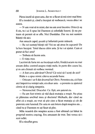 50 Jennifer L. A rmentrout
Părea inutil să spun asta, dar m-a făcut să mă simt mai bine.
El a tresărit şi, când a început să vorbească, vocea abia i se
auzea.
— N-am vrut să te mint, dar nu am avut încotro. Orice ţi-aş
fi zis, tu i-ai fi spus lui Daemon şi celorlalţi luxeni. Şi nu pu­
team să permit să se afle. Nici Daedalus. Dar nu noi suntem
băieţii răi aici.>
Am smucit capul, şocată şi înfuriată peste măsură.
— Ba voi sunteţi băieţii răi! Voi ne-aţi atras în capcană! De
la bun început. Totul ducea către asta. Şi tu i-ai ajutat. Cum ai
putut să faci asta?
— Trebuia să facem asta.
— E viata mea.y
Lacrimi de furie mi-au înceţoşat ochii, fiindcă acum nu mai
aveam deloc control asupra vieţii mele, în parte din cauza lui,
si m-am chinuit să vorbesc normal.y
— A fost ceva adevărat? Chris? Că voiai să-l scoţi de aici?>
Blake n-a spus nimic câteva secunde bune.
— Oricum i-ar fi dat drumul lui Chris. Povestea aia, că îl ţin
aici împotriva voinţei sale, era doar asta - o poveste cu ajutorul
căreia să-ţi câştig simpatia.
— Nenorocitul. Dracului. Ce. Eşti, am şuierat eu.
— Eu am fost trimis să văd dacă mutaţia a reuşit. Nu ştiau
ce plănuiau unchiul meu şi doctorul Michaels, dar când au
aflat că a reuşit, au vrut să ştie cine a făcut mutaţia şi cât de
puternic este luxenul. De-asta m-am întors după noaptea aia...
când tu şi Daemon m-aţi lăsat să plec.
Mila noastră din noaptea aceea a fost ultimul cui bătut în
propriul nostru coşciug. Era amuzant de trist. îmi venea să-i
scot ochii.
El a răsuflat greu.
 