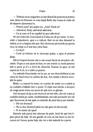 Origin 51
— Trebuia să ne asigurăm că eşti destul de puternică pentru
asta. Ştiau că Dawson va veni după Beth, dar voiau să vadă cât
de departe ajunseseşi tu.
— Pentru asta? am şoptit eu. „Asta” fiind ce?
— Adevărul, Katy, adevărul adevărat.
— Ca şi cum ai fi tu capabil să spui adevărul.
M-am zvârcolit, încercând să îl dau jos de pe mine. A mor­
măit o înjurătură, apoi s-a ridicat, fără să-mi dea drumul la
mâini, şi m-a împins din pat. îmi alunecau picioarele pe gresia
rece, în timp ce el mă ţâra către baie.
— Ce faci?
— Cred că trebuie să te răcoreşti puţin, a spus el printre
dinţi.y
Mă tot împotriveam, dar n-am reuşit decât să-mi julesc căl­
câiele. După ce am ajuns în baie, m-am trântit cu toată puterea
într-o parte şi el s-a lovit de chiuvetă. înainte să apuc să mă
reped iar la el, m-a izbit cu putere.
Cu mâinile fluturându-mi în aer, m-am dezechilibrat şi am
căzut în fund exact în cabina de duş. Am simţit o durere ascu­
ţită în spate.
Blake s-a repezit la mine, m-a prins de umăr cu o mână şi
cu cealaltă a bâjbâit într-o parte. O clipă mai târziu, a început
să curgă peste mine un şuvoi de apă rece ca gheaţa.
Am început să ţip şi am încercat să mă ridic, dar mi-a pus şi
cealaltă mână pe umăr, imobilizându-mă sub şuvoaiele reci de
apă. încercam să mă apăr cu mâinile de jetul ăla şi am mârâit:
— Dă-mi drumul!
— Nu-ţi dau drumul până nu eşti gata să mă asculţi.
— N-ai nimic de spus!
Hainele ude parcă îmi atârnau de piele. Jetul de apă îmi li­
pise părul de faţă. M-am gândit că vrea să mă înece şi am în­
cercat să-l lovesc peste faţă, dar mi-a dat mâinile la o parte.
 