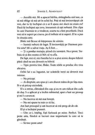 52 Jennifer L. A rmentrout
— Ascultă-mă. Mi a apucat bărbia, strângându-mă tare, ca
să mă oblige să mă uit în ochii lui. Poţi să mă învinovăţeşti cât
vrei, dar tu îţi închipui că n-ai fi ajuns aici dacă nu eram eu?
Dacă îţi închipui aşa ceva, înseamnă că eşti nebună. Din clipa
în care Daemon te-a vindecat, soarta ta a fost pecetluită. Dacă
vrei să te superi pe cineva, pe el trebuie să te superi. El te-a pus
în situaţia asta.
Blake mă făcuse să înţepenesc de uimire.
— Sunteţi nebuni de legat. îl învinovăţiţi pe Daemon pen­
tru asta? Mi-a salvat viaţa. Aş fi fost...
— Ţi-a produs mutaţia, ştiind că e urmărit. Nu e prost. Tre­
buia să-şi dea seama că MA-ul va afla.
De fapt, nici el, nici familia lui n-a ştiut nimic despre hibrizi
până când nu am devenit eu hibrid.
— Tipic pentru tine, Blake. Toate relele se produc din vina
altcuiva.
Ochii lui s-au îngustat, iar scânteile verzi au devenit mai
intense.
— Nu pricepi.
— Ai dreptate, am spus şi i-am zburat mâna de pe faţa mea.
N-o să pricep niciodată.
El s-a retras, clătinând din cap, şi eu m-am ridicat din cada
de duş. S-a aplecat şi a închis robinetul, apoi a luat un prosop
şi mi l-a aruncat.
— Nu încerca să mă mai loveşti.
— Nu-mi spune tu mie ce să fac.
Am luat prosopul şi am încercat să mă şterg cât de cât.
El şi-a încleştat pumnii.
— Uite ce-i, înţeleg. Eşti furioasă pe mine. Perfect. Treci
peste asta, fiindcă ai lucruri mai importante la care să te
gândeşti.
— Să trec peste asta?
 