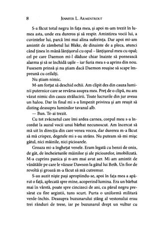 8 Jennifer L. Armentrout
S-a făcut totul negru în faţa mea, şi apoi m-am trezit în lu­
mea asta, unde era dureros şi să respir. Amintirea vocii lui, a
cuvintelor lui, parcă îmi mai alina suferinţa. Dar apoi mi-am
amintit de zâmbetul lui Blake, de dinainte de a pleca, atunci
când ţinea în mână lănţişorul cu opal - lănţişorul meu cu opal;
cel pe care Daemon mi-1 dăduse chiar înainte să pornească
alarma şi să se închidă uşile - iar furia mea s-a aprins din nou.
Fusesem prinsă şi nu ştiam dacă Daemon reuşise să scape îm­
preună cu ceilalţi.
Nu ştiam nimic.
M-am forţat să deschid ochii. Am clipit des din cauza lumi­
nii puternice care se revărsa asupra mea. Preţ de o clipă, nu am
văzut nimic din cauza strălucirii. Toate lucrurile din jur aveau
un halou. Dar în final mi s-a limpezit privirea şi am reuşit să
disting deasupra luminilor tavanul alb.
— Bun. Te-ai trezit.
Cu tot zvâcnetul care îmi ardea carnea, corpul meu s-a în­
cordat la auzul vocii unui bărbat necunoscut. Am încercat să
mă uit în direcţia din care venea vocea, dar durerea m-a făcut
să mă crispez, degetele mi s-au strâns. Nu puteam să-mi mişc
gâtul, nici mâinile, nici picioarele.
Groaza mi-a îngheţat venele. Eram legată cu benzi de onix,
de gât, de încheieturile mâinilor şi ale picioarelor, imobilizată.
M-a cuprins panica şi n-am mai avut aer. Mi-am amintit de
vânătăile pe care le văzuse Dawson la gâtul lui Beth. Un fior de
revoltă şi groază m-a făcut să mă cutremur.
S-au auzit nişte paşi apropiindu-se, apoi în faţa mea a apă­
rut o faţă, aplecată spre mine, acoperind lumina. Era un bărbat
mai în vârstă, poate spre cincizeci de ani, cu părul negru pre­
sărat cu fire argintii, tuns scurt. Purta o uniformă militară
verde-închis. Deasupra buzunarului stâng al vestonului erau
trei rânduri de trese, iar pe buzunarul drept un vultur cu
 