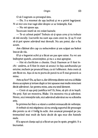Origin 53
O să-l sugrum cu prosopul ăsta.
— Da. S-a rezemat de uşa închisă şi m-a privit îngrijorat.
N-ai nici cea mai vagă idee despre ce se întâmplă, Kat.
— Nu-mi spune aşa.
încercam inutil să-mi zvânt hainele.
— Te-ai calmat puţin? Trebuie să-ţi spun ceva şi tu trebuie
să mă asculţi. Lucrurile nu sunt aşa cum crezi tu. Şi aş fi vrut
să-ţi pot spune adevărul mai demult. Nu am putut, dar o fac
acum.
Am clătinat din cap cu neîncredere şi am scăpat un hohot
înecat de râs.
El şi-a îngustat ochii şi a făcut un pas spre mine. Eu mi-am
îndreptat spatele, ameninţător, şi nu s-a mai apropiat.
— Hai să clarificăm o chestie. Dacă Daemon ar fi fost în-
chi; undeva, ai fl fost în stare să arunci în faţa autobuzului pe
oricine, inclusiv pe pruncul Iisus, ca să-l eliberezi. Asta crezi că
am făcut eu. Aşa că nu te purta de parcă tu ai fi mai grozavă ca
mine.
Asta aş face? Da, aş face-o, dar diferenţa dintre noi era că Blake
dorea acceptare şi iertare după ce îmi spusese mai multe minciuni
decât adevăruri. Iar pentru mine, asta era total dement.
— Crezi că aşa poţi justifica tot? Ei, bine, să ştii că te înşeli.
Nu poţi. Eşti un monstru, Blake. Un monstru viu şi adevărat.
Nimic, nici intenţiile tale, nici adevărul adevărat nu va schimba
asta.
în privirea lui fixă s-a văzut o umbră minusculă de nelinişte.
A trebuit să mă stăpânesc să nu smulg suportul de prosoape
din perete ca să i-1 înfig în ochi. Am aruncat prosopul pe jos,
tremurând mai mult de furie decât de apa rece din hainele
mele.
El a apucat clanţa uşii şi a făcut un pas în spate, pregătit. S-a
încruntat.
 