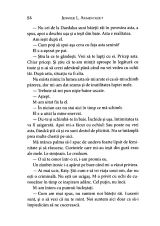 54 Jennifer L. A rmentrout
— Nu cei de la Daedalus sunt băieţii răi în povestea asta, a
spus, apoi a deschis uşa şi a ieşit din baie. Asta e realitatea.
Am ieşit după el.
— Cum poţi să spui aşa ceva cu faţa asta senină?
El s-a aşezat pe pat.
— Ştiu la ce te gândeşti. Vrei să te lupţi cu ei. Pricep asta.
Chiar pricep. Şi ştiu că te-am minţit aproape în legătură cu
toate şi n-ai să crezi adevărul până când nu vei vedea cu ochii
tăi. După asta, situaţia va fi alta.
Nu exista nimic în lumea asta să-mi arate ei ca să-mi schimb
părerea, dar mi-am dat seama şi de inutilitatea luptei mele.
— Trebuie să-mi pun nişte haine uscate.
— Aştept.
M-am uitat fix la el.
— în niciun caz nu stai aici în timp ce mă schimb.
El s-a uitat la mine enervat.
— Du-te şi schimbă-te în baie. închide şi uşa. Intimitatea ta
va fi asigurată. Apoi mi-a făcut cu ochiul: Sau poate nu vrei
asta, fiindcă ştii că şi eu sunt destul de plictisit. Nu se întâmplă
prea multe chestii pe-aici.
Mă mânca palma să-l apuc de undeva foarte lipsit de femi­
nitate şi să răsucesc. Cuvintele care mi-au ieşit din gură erau
ale mele. Le simţeam. Le credeam.>
— O să te omor într-o zi, i-am promis eu.
Un zâmbet ironic i-a apărut pe buze când mi-a văzut privirea.
— Ai mai ucis, Katy. Ştii cum e să iei viaţa unui om, dar nu
eşti o criminală. Nu eşti un ucigaş. M-a privit cu ochi de cu­
noscător în timp ce inspiram adânc. Cel puţin, nu încă.
M-am întors cu pumnii încleştaţi.
— Cum am mai spus, nu suntem noi băieţii răi. Luxenii
sunt, şi o să vezi că nu te mint. Noi suntem aici doar ca să-i
împiedicăm să ne cucerească.
 