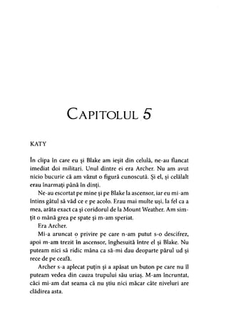 C ap ito lu l 5
KATY
în clipa în care eu şi Blake am ieşit din celulă, ne-au flancat
imediat doi militari. Unul dintre ei era Archer. Nu am avut
nicio bucurie că am văzut o figură cunoscută. Şi el, şi celălalt
erau înarmaţi până în dinţi.
Ne-au escortat pe mine şi pe Blake la ascensor, iar eu mi-am
întins gâtul să văd ce e pe acolo. Erau mai multe uşi, la fel ca a
mea, arăta exact ca şi coridorul de la Mount Weather. Am sim­
ţit o mână grea pe spate şi m-am speriat.
Era Archer.
Mi-a aruncat o privire pe care n-am putut s-o descifrez,
apoi m-am trezit în ascensor, înghesuită între el şi Blake. Nu
puteam nici să ridic mâna ca să-mi dau deoparte părul ud şi
rece de pe ceafa.
Archer s-a aplecat puţin şi a apăsat un buton pe care nu îl
puteam vedea din cauza trupului său uriaş. M-am încruntat,
căci mi-am dat seama că nu ştiu nici măcar câte niveluri are
clădirea asta.
 