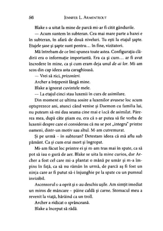 56 Jennifer L. A rmentrout
Blake s-a uitat la mine de parcă mi-ar fi citit gândurile.
— Acum suntem în subteran. Cea mai mare parte a bazei e
în subteran, în afară de două niveluri. Tu eşti la etajul şapte.
Etajele şase şi şapte sunt pentru... în fine, vizitatori.
Mă întrebam de ce îmi spunea toate astea. Configuraţia clă­
dirii era o informaţie importantă. Era ca şi cum... ar fi avut
încredere în mine, ca şi cum eram deja unul de-ai lor. Mi-am
scos din cap ideea asta caraghioasă.
— Vrei să zici, prizonieri.
Archer a înţepenit lângă mine.
Blake a ignorat cuvintele mele.
— La etajul cinci stau luxenii în curs de asimilare.
Din moment ce ultima sosire a luxenilor avusese loc acum
optsprezece ani, atunci când venise şi Daemon cu familia lui,
nu puteam să-mi dau seama cine mai e încă de asimilat. Păre­
rea mea, după câte ştiam eu, era că s-ar putea să fie vorba de
luxenii despre care ei considerau că nu se pot „integra” printre
oameni, dintr-un motiv sau altul. M-am cutremurat.
Şi pe urmă - în subteran? Detestam ideea că mă aflu sub
pământ. Ca şi cum erai mort şi îngropat.
Mi-am făcut loc printre ei şi m-am tras mai în spate, ca să
pot să iau o gură de aer. Blake se uita la mine curios, dar Ar­
cher a fost cel care mi-a plantat o mână pe umăr şi m-a îm­
pins în faţă, ca să nu rămân în urmă, de parcă aş fi fost un
ninja care ar fi putut să-i înjunghie pe la spate cu un pumnal
invizibil.
Ascensorul s-a oprit şi s-au deschis uşile. Am simţit imediat
un miros de mâncare - pâine caldă şi carne. Stomacul meu a
revenit la viaţă, hârâind ca un troll.
Archer a ridicat o sprânceană.
Blake a început să râdă.
 