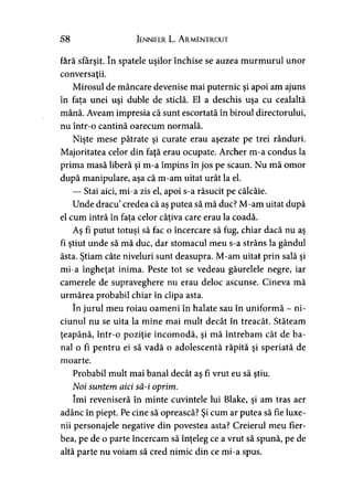 58 Jennifer L. A rmentrout
fără sfârşit. în spatele uşilor închise se auzea murmurul unor
conversaţii.
Mirosul de mâncare devenise mai puternic şi apoi am ajuns
în faţa unei uşi duble de sticlă. El a deschis uşa cu cealaltă
mână. Aveam impresia că sunt escortată în biroul directorului,
nu într-o cantină oarecum normală.
Nişte mese pătrate şi curate erau aşezate pe trei rânduri.
Majoritatea celor din faţă erau ocupate. Archer m-a condus la
prima masă liberă şi m-a împins în jos pe scaun. Nu mă omor
după manipulare, aşa că m-am uitat urât la el.
— Stai aici, mi-a zis el, apoi s-a răsucit pe călcâie.
Unde dracu’credea că aş putea să mă duc? M-am uitat după
el cum intră în fata celor câţiva care erau la coadă.> >
Aş fi putut totuşi să fac o încercare să fug, chiar dacă nu aş
fi ştiut unde să mă duc, dar stomacul meu s-a strâns la gândul
ăsta. Ştiam câte niveluri sunt deasupra. M-am uitat prin sală şi
mi-a îngheţat inima. Peste tot se vedeau găurelele negre, iar
camerele de supraveghere nu erau deloc ascunse. Cineva mă
urmărea probabil chiar în clipa asta.
în jurul meu roiau oameni în halate sau în uniformă - ni-
ciunul nu se uita la mine mai mult decât în treacăt. Stăteam
ţeapănă, într-o poziţie incomodă, şi mă întrebam cât de ba­
nal o fi pentru ei să vadă o adolescentă răpită şi speriată de
moarte.
Probabil mult mai banal decât aş fi vrut eu să ştiu.
Noi suntem aici să-i oprim.
îmi reveniseră în minte cuvintele lui Blake, şi am tras aer
adânc în piept. Pe cine să oprească? Şi cum ar putea să fie luxe-
nii personajele negative din povestea asta? Creierul meu fier­
bea, pe de o parte încercam să înţeleg ce a vrut să spună, pe de
altă parte nu voiam să cred nimic din ce mi-a spus.
 