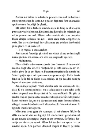 Origin 59
Archer s-a întors cu o farfurie pe care erau ouă cu bacon şi
cu o cutie micuţă de lapte. Le-a pus în faţa mea fără un cuvânt,
apoi a scos o furculiţă de plastic.
Mă uitam fix la farfuria din faţa mea, în timp ce el se aşeza
pe scaun vizavi de mine. Ezitam să iau furculiţa în mână; în gât
mi se pusese un nod. Mi-am adus aminte de cum povestea
Blake despre şederea lui aici - cum erau toate acoperite cu
onix. Era oare adevărat? Furculiţa mea era evident inofensivă>
şi nu ştiam ce să mai cred.
— E în regulă, a spus Archer.
Am apucat furculiţa şi, când am văzut că nu se întâmplă
nimic şi că nu mă doare, am scos un suspin de uşurare.
— Mulţumesc.y
El s-a uitat la mine cu o expresie care însemna că nu are nici
cea mai vagă idee de ce îi mulţumesc şi, într-un fel, m-am în­
trebat şi eu de ce am facut-o. Fusesem surprinsă de atenţia lui.
Sau cel puţin aşa o interpretam eu, ca pe o atenţie. Putea foarte
bine să fie la fel ca Blake şi ca celălalt, să nu dea doi bani pe
faptul că muream de foame.
Am mâncat repede. Toată chestia asta era dureros de ciu­
dată. El nu spunea nimic şi nu şi-a luat nicio clipă ochii de la
mine, de parcă s-ar Fi aşteptat să fac vreo nefacută. Nu ştiu ce
credea el că aş putea să fac cu o furculiţă şi o farfurie de plastic.
La un moment dat, mi s-a părut că se uită atent la obrazul meu
stâng şi m-am întrebat ce o fi văzând acolo. Nu mă uitasem în
oglindă înainte de a pleca.
Mâncarea avea gust de rumeguş şi mă dureau fălcile de
atâta mestecat, dar am înghiţit tot din farfurie, gândindu-mă
că am nevoie de energie. După ce am terminat, farfuria şi fur­
culiţa au rămas pe masă. Mâna lui Archer s-a aşezat iar pe
umărul meu. Am parcurs drumul înapoi în tăcere pe holul
 