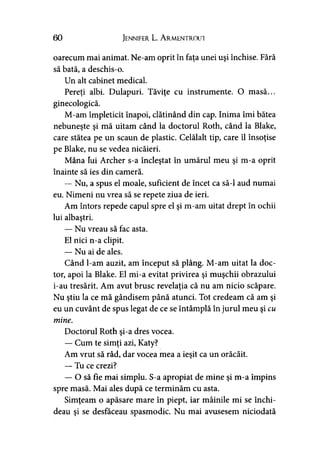 60 Jennifer L. A rmentrout
oarecum mai animat. Ne-am oprit în faţa unei uşi închise. Fără
să bată, a deschis-o.
Un alt cabinet medical.
Pereţi albi. Dulapuri. Tăviţe cu instrumente. O masă...
ginecologică.
M-am împleticit înapoi, clătinând din cap. Inima îmi bătea
nebuneşte şi mă uitam când la doctorul Roth, când la Blake,
care stătea pe un scaun de plastic. Celălalt tip, care îl însoţise
pe Blake, nu se vedea nicăieri.
Mâna Iui Archer s-a încleştat în umărul meu şi m-a oprit
înainte să ies din cameră.
— Nu, a spus el moale, suficient de încet ca să-l aud numai
eu. Nimeni nu vrea să se repete ziua de ieri.
Am întors repede capul spre el şi m-am uitat drept în ochii
lui albaştri.
— Nu vreau să fac asta.
El nici n-a clipit.
— Nu ai de ales.
Când l-am auzit, am început să plâng. M-am uitat la doc­
tor, apoi la Blake. El mi-a evitat privirea şi muşchii obrazului
i-au tresărit. Am avut brusc revelaţia că nu am nicio scăpare.
Nu ştiu la ce mă gândisem până atunci. Tot credeam că am şi
eu un cuvânt de spus legat de ce se întâmplă în jurul meu şi cu
mine.
Doctorul Roth şi-a dres vocea.
— Cum te simţi azi, Katy?
Am vrut să râd, dar vocea mea a ieşit ca un orăcăit.
— Tu ce crezi?
— O să fie mai simplu. S-a apropiat de mine şi m-a împins
spre masă. Mai ales după ce terminăm cu asta.
Simţeam o apăsare mare în piept, iar mâinile mi se închi­
deau şi se desfăceau spasmodic. Nu mai avusesem niciodată
 