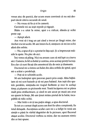 Origin 61
vreun atac de panică, dar acum eram convinsă că nu mă des­
part decât câteva secunde de unul.
— Nu vreau să fie si ei în cameră.>
Cuvintele mi-au ieşit repede şi răguşit.
Blake s-a uitat la mine, apoi s-a ridicat, dându-şi ochii
peste cap.
— Aştept afară.
Am vrut să-i trag un şut când a trecut pe lângă mine, dar
Archer era tot acolo. M-am întors la el, simţeam că-mi ies ochii
afară din orbite.
— Nu, a spus el şi s-a postat în faţa uşii. Şi-a împreunat mâi­
nile la spate. Nu plec de aici.
îmi venea să plâng. Nici nu aveam cum să mă lupt cu cineva
aici. Camera, la fel ca holul şi cantina, avea aceiaşi pereţi lucioşi.
Era clar că sunt făcuţi din amestecul ăla de onix şi diamante.
Doctorul mi-a întins un halat din alea oribile de spital, apoi
mi-a arătat o perdeluţă.
— Poţi să te schimbi acolo.)
M-am îndreptat spre paravan parcă prin ceaţă. Abia bâjbâ­
iam să-mi scot hainele şi să-mi pun halatul. Am ieşit din spa­
tele perdelei, simţindu-mi trupul fierbinte şi rece în acelaşi
timp, şi păşeam cu picioarele moi. Toată încăperea mi se părea
mult prea strălucitoare, şi când m-am urcat pe masă am avut
un spasm în braţe. Mi-am ţinut strâns şiretul de la halat, inca­
pabilă să ridic ochii.
— Mai întâi o să-ţi iau puţin sânge, a spus doctorul.
în tot ce a urmat după aceea am fost fie ultra-conştientă, fie
total detaşată. Ascuţimea acului care mi s-a înfipt în venă am
simţit-o până în vârful degetelor de la picioare, apoi flaconul
ataşat acului. Doctorul vorbea cu mine, dar nu auzeam nimic
din ce îmi spune.
 