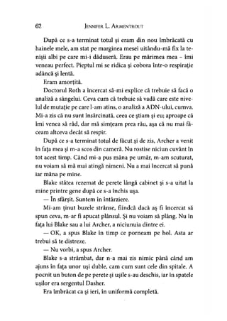62 Jennifer L. A rmentrout
După ce s-a terminat totul şi eram din nou îmbrăcată cu
hainele mele, am stat pe marginea mesei uitându-mă fix la te-
nişii albi pe care mi-i dăduseră. Erau pe mărimea mea - îmi
veneau perfect. Pieptul mi se ridica şi cobora într-o respiraţie
adâncă si lentă.y
Eram amorţită.y
Doctorul Roth a încercat să-mi explice că trebuie să facă o
analiză a sângelui. Ceva cum că trebuie să vadă care este nive­
lul de mutaţie pe care l-am atins, o analiză a ADN-ului, cumva.
Mi-a zis că nu sunt însărcinată, ceea ce ştiam şi eu; aproape că
îmi venea să râd, dar mă simţeam prea rău, aşa că nu mai fă­
ceam altceva decât să respir.
După ce s-a terminat totul de făcut şi de zis, Archer a venit
în faţa mea şi m-a scos din cameră. Nu rostise niciun cuvânt în
tot acest timp. Când mi-a pus mâna pe umăr, m-am scuturat,
nu voiam să mă mai atingă nimeni. Nu a mai încercat să pună
iar mâna pe mine.
Blake stătea rezemat de perete lângă cabinet şi s-a uitat la
mine printre gene după ce s-a închis uşa.
— în sfârşit. Suntem în întârziere.
Mi-am ţinut buzele strânse, fiindcă dacă aş fi încercat să
spun ceva, m-ar fi apucat plânsul. Şi nu voiam să plâng. Nu în
faţa lui Blake sau a lui Archer, a niciunuia dintre ei.
— OK, a spus Blake în timp ce porneam pe hol. Asta ar
trebui să te distreze.
— Nu vorbi, a spus Archer.
Blake s-a strâmbat, dar n-a mai zis nimic până când am
ajuns în faţa unor uşi duble, cam cum sunt cele din spitale. A
pocnit un buton de pe perete şi uşile s-au deschis, iar în spatele
uşilor era sergentul Dasher.
Era îmbrăcat ca şi ieri, în uniformă completă.
 