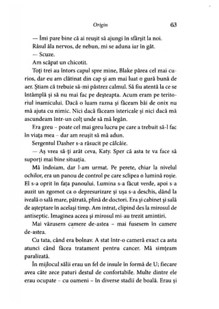Origin 63
— îmi pare bine că ai reuşit să ajungi în sfârşit la noi.
Râsul ăla nervos, de nebun, mi se aduna iar în gât.
— Scuze.
Am scăpat un chicotit.
Toţi trei au întors capul spre mine, Blake părea cel mai cu­
rios, dar eu am clătinat din cap şi am mai luat o gură bună de
aer. Ştiam că trebuie să-mi păstrez calmul. Să fiu atentă la ce se
întâmplă şi să nu mai fac pe deşteaptă. Acum eram pe terito­
riul inamicului. Dacă o luam razna şi făceam băi de onix nu
mă ajuta cu nimic. Nici dacă făceam istericale şi nici dacă mă
ascundeam într-un colţ unde să mă legăn.
Era greu - poate cel mai greu lucru pe care a trebuit să-l fac
în viaţa mea - dar am reuşit să mă adun.
Sergentul Dasher s-a răsucit pe călcâie.
— Aş vrea să-ţi arăt ceva, Katy. Sper că asta te va face să
suporţi mai bine situaţia.
Mă îndoiam, dar l-am urmat. Pe perete, chiar la nivelul
ochilor, era un panou de control pe care sclipea o lumină roşie.
El s-a oprit în faţa panoului. Lumina s-a făcut verde, apoi s-a
auzit un zgomot ca o depresurizare şi uşa s-a deschis, dând la
iveală o sală mare, pătrată, plină de doctori. Era şi cabinet şi sală
de aşteptare în acelaşi timp. Am intrat, clipind des la mirosul de
antiseptic. Imaginea aceea şi mirosul mi-au trezit amintiri.
Mai văzusem camere de-astea - mai fusesem în camere
de-astea.
Cu tata, când era bolnav. A stat într-o cameră exact ca asta
atunci când făcea tratament pentru cancer. Mă simţeam
paralizată.
în mijlocul sălii erau un fel de insule în formă de U; fiecare
avea câte zece paturi destul de confortabile. Multe dintre ele
erau ocupate - cu oameni - în diverse stadii de boală. Erau şi
 