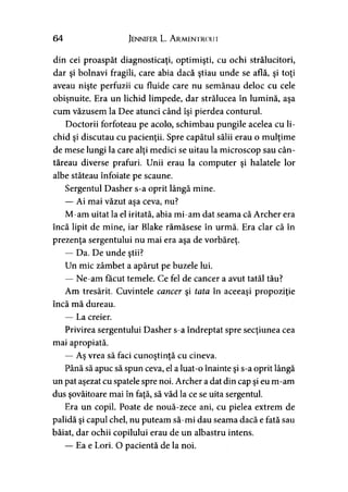 64 Jennifer L. A rmentrout
din cei proaspăt diagnosticaţi, optimişti, cu ochi strălucitori,
dar şi bolnavi fragili, care abia dacă ştiau unde se află, şi toţi
aveau nişte perfuzii cu fluide care nu semănau deloc cu cele
obişnuite. Era un lichid limpede, dar strălucea în lumină, aşa
cum văzusem la Dee atunci când îşi pierdea conturul.
Doctorii forfoteau pe acolo, schimbau pungile acelea cu li*
chid şi discutau cu pacienţii. Spre capătul sălii erau o mulţime
de mese lungi la care alţi medici se uitau la microscop sau cân­
tăreau diverse prafuri. Unii erau la computer şi halatele lor
albe stăteau înfoiate pe scaune.
Sergentul Dasher s-a oprit lângă mine.
— Ai mai văzut aşa ceva, nu?
M-am uitat la el iritată, abia mi-am dat seama că Archer era
încă lipit de mine, iar Blake rămăsese în urmă. Era clar că în
prezenţa sergentului nu mai era aşa de vorbăreţ.
— Da. De unde ştii?
Un mic zâmbet a apărut pe buzele lui.
— Ne-am făcut temele. Ce fel de cancer a avut tatăl tău?
Am tresărit. Cuvintele cancer şi tata în aceeaşi propoziţie
încă mă dureau.
— La creier.
Privirea sergentului Dasher s-a îndreptat spre secţiunea cea
mai apropiată.
— Aş vrea să faci cunoştinţă cu cineva.
Până să apuc să spun ceva, el a luat-o înainte şi s-a oprit lângă
un pat aşezat cu spatele spre noi. Archer a dat din cap şi eu m-am
dus şovăitoare mai în faţă, să văd la ce se uita sergentul.
Era un copil. Poate de nouă-zece ani, cu pielea extrem de
palidă şi capul chel, nu puteam să-mi dau seama dacă e fată sau
băiat, dar ochii copilului erau de un albastru intens.
— Ea e Lori. O pacientă de la noi.
 