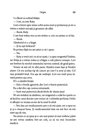 Origin 65
I-a făcut cu ochiul fetitei.>
— Lori, ea este Katy.
Lori a întors spre mine ochii aceia mari şi prietenoşi şi mi-a
întins o mână micuţă şi groaznic de albă.
— Bună, Katy.
I-am luat mâna rece şi am strâns-o, nici nu ştiam ce să fac.
— Bună.
Zâmbetul ei s-a lărgit.
— Şi tu eşti bolnavă?
în prima clipă nu am ştiut ce să-i spun.
— Nu.
— Katy a venit aici ca să ne ajute, i-a spus sergentul Dasher,
iar fetiţa şi-a retras mâna şi a băgat-o sub pătura cenuşie. Lori
are limfom la nivelul sistemului nervos central, de grad patru.
Voiam să mă uit în altă parte, fiindcă eram laşă şi fiindcă
ştiam. Că era acelaşi tip de cancer pe care l-a avut şi tata. Cel
mai probabil letal. Era aşa de nedrept. Lori era mult prea tâ­
nără pentru aşa ceva.
El i-a zâmbit fetitei.y
— Este o boală agresivă, dar Lori e foarte puternică.
Ea a dat din cap cumva entuziastă.
— Sunt mai puternică decât fetele de vârsta mea!
M-am străduit să zâmbesc, iar sergentul s-a dat la o parte ca
să facă loc unui doctor care venise să-i schimbe perfuzia. Ochii
ei albaştri se mutau acum de la unul la altul.
— îmi dau un medicament care o să mă ajute, mi-a spus ea
şi şi-a muşcat buza. Şi medicamentul ăsta nu mă face să mă
simt aşa de rău.
Nu ştiam ce să spun şi n-am mai putut să mai vorbesc până
ne-am retras undeva într-un colt, ca să nu mai încurcăm
medicii.
 