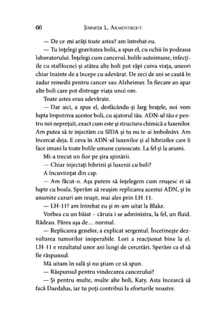 66 Jennifer L. Armentrout
— De ce-mi arăţi toate astea? am întrebat eu.
— Tu înţelegi gravitatea bolii, a spus el, cu ochii în podeaua
laboratorului. înţelegi cum cancerul, bolile autoimune, infecţi­
ile cu stafilococi şi atâtea alte boli pot răpi cuiva viaţa, uneori
chiar înainte de a începe cu adevărat. De zeci de ani se caută în
zadar remedii pentru cancer sau Alzheimer. în fiecare an apar
alte boli care pot distruge viaţa unui om.
Toate astea erau adevărate.
— Dar aici, a spus el, desfacându-şi larg braţele, noi vom
lupta împotriva acestor boli, cu ajutorul tău. ADN-ul tău e pen­
tru noi nepreţuit, exact cum este şi structura chimică a luxenilor.
Am putea să te injectăm cu SIDA şi tu nu te-ai îmbolnăvi. Am
încercat deja. E ceva în ADN-ul luxenilor şi al hibrizilor care îi
face imuni la toate bolile umane cunoscute. La fel si la arumi.
Mi-a trecut un fior pe şira spinării.
— Chiar injectaţi hibrizii şi luxenii cu boli?
A încuviinţat din cap.
— Am facut-o. Aşa putem să înţelegem cum reuşesc ei să
lupte cu boala. Sperăm să reuşim replicarea acestui ADN, şi în
anumite cazuri am reuşit, mai ales prin LH-11.
— LH-11? am întrebat eu şi m-am uitat la Blake.
Vorbea cu un băiat - căruia i se administra, la fel, un fluid.
Râdeau. Părea aşa de... normal.
— Replicarea genelor, a explicat sergentul. încetineşte dez­
voltarea tumorilor inoperabile. Lori a reacţionat bine la el.
LH-11 e rezultatul unor ani lungi de cercetări. Sperăm ca el să
fie răspunsul.
Mă uitam în sală şi nu ştiam ce să spun.
— Răspunsul pentru vindecarea cancerului?
— Şi pentru multe, multe alte boli, Katy. Asta încearcă să
facă Daedalus, iar tu poţi contribui la eforturile noastre.
 