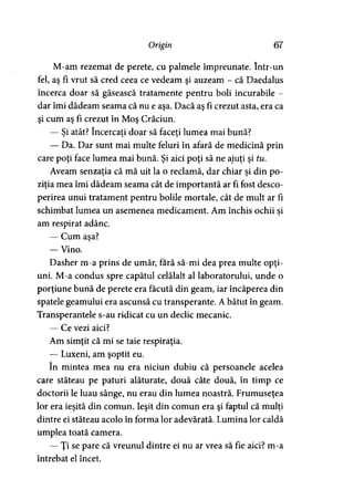 Origin 67
M-am rezemat de perete, cu palmele împreunate. într-un
fel, aş fi vrut să cred ceea ce vedeam şi auzeam - că Daedalus
încerca doar să găsească tratamente pentru boli incurabile -
dar îmi dădeam seama că nu e aşa. Dacă aş fi crezut asta, era ca
şi cum aş fi crezut în Moş Crăciun.
— Si atât? încercaţi doar să faceţi lumea mai bună?> > >
— Da. Dar sunt mai multe feluri în afară de medicină prin
care poţi face lumea mai bună. Şi aici poţi să ne ajuţi şi tu.
Aveam senzaţia că mă uit la o reclamă, dar chiar şi din po­
ziţia mea îmi dădeam seama cât de importantă ar fi fost desco­
perirea unui tratament pentru bolile mortale, cât de mult ar fi
schimbat lumea un asemenea medicament. Am închis ochii si
am respirat adânc.
— Cum aşa?
— Vino.
Dasher m-a prins de umăr, fără să-mi dea prea multe opţi­
uni. M-a condus spre capătul celălalt al laboratorului, unde o
porţiune bună de perete era făcută din geam, iar încăperea din
spatele geamului era ascunsă cu transperante. A bătut în geam.
Transperantele s-au ridicat cu un declic mecanic.
— Ce vezi aici?
Am simţit că mi se taie respiraţia.
— Luxeni, am şoptit eu.
în mintea mea nu era niciun dubiu că persoanele acelea
care stăteau pe paturi alăturate, două câte două, în timp ce
doctorii le luau sânge, nu erau din lumea noastră. Frumuseţea
lor era ieşită din comun. Ieşit din comun era şi faptul că mulţi
dintre ei stăteau acolo în forma lor adevărată. Lumina lor caldă
umplea toată camera.
— Ţi se pare că vreunul dintre ei nu ar vrea să fie aici? m-a
întrebat el încet.
 