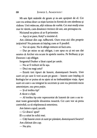 68 Jennifer L. Armentrout
Mi-am lipit mâinile de geam şi m-am sprijinit de el. Cei
care nu arătau doar ca nişte lumini în formă de om zâmbeau şi
râdeau. Unii mâncau, alţii stăteau de vorbă. Cei mai mulţi erau
mai în vârstă, cam douăzeci-treizeci de ani, am presupus eu.
Niciunul nu părea că ar fi prizonier.
— Aşa ţi se pare, Katy? a insistat el.
Am clătinat din cap, tulburată. Oare erau aici din proprie
iniţiativă? Nu puteam să înţeleg cum ar fi posibil.
— Vor să ajute. Nu îi obligă nimeni să facă asta.
— Dar pe mine m-aţi obligat, i-am spus eu şi mi-am dat
seama că Archer era acum în spatele nostru. Pe Bethany şi pe
Dawson i-aţi obligat.
Sergentul Dasher a lăsat capul pe umăr.
— Nu ar fi trebuit să fie aşa.
— Deci nu negi asta?
— Există trei tipuri de luxeni, domnişoară Swartz. Unii
sunt cei pe care îi vezi acum pe geam - luxeni care înţeleg că
biologia lor ar putea să ne ajute să ne îmbunătăţim viaţa. Apoi
sunt cei care s-au integrat în societate şi care nu prezintă nicio
ameninţare, sau prea puţin.
— Şi al treilea tip?
A tăcut o clipă.
— Al treilea tip este reprezentat de luxenii de care s-au te­
mut toate generaţiile dinaintea noastră. Cei care vor să preia
controlul, ca să stăpânească omenirea.
Am întors capul, şocată.
— Ce dracu’spui?
El s-a uitat în ochii mei.
— Câţi luxeni crezi că sunt pe pământ, domnişoară Swartz?
Am clătinat din cap.
— Nu ştiu.
 