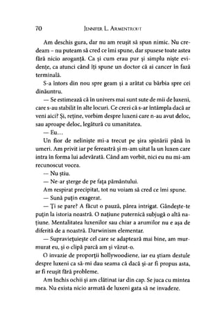 70 Jennifer L. A r.mentr.out
Am deschis gura, dar nu am reuşit să spun nimic. Nu cre­
deam - nu puteam să cred ce îmi spune, dar spusese toate astea
fără nicio aroganţă. Ca şi cum erau pur şi simplu nişte evi­
denţe, ca atunci când îţi spune un doctor că ai cancer în fază
terminală.
S-a întors din nou spre geam şi a arătat cu bărbia spre cei
dinăuntru.
— Se estimează că în univers mai sunt sute de mii de luxeni,
care s-au stabilit în alte locuri. Ce crezi că s-ar întâmpla dacă ar
veni aici? Şi, reţine, vorbim despre luxeni care n-au avut deloc,
sau aproape deloc, legătură cu umanitatea.
— Eu...
Un fior de nelinişte mi-a trecut pe şira spinării până în
umeri. Am privit iar pe fereastră şi m-am uitat la un luxen care
intra în forma lui adevărată. Când am vorbit, nici eu nu mi-am
recunoscut vocea.
— Nu ştiu.>
— Ne-ar şterge de pe faţa pământului.
Am respirat precipitat, tot nu voiam să cred ce îmi spune.
— Sună puţin exagerat.
— Ţi se pare? A făcut o pauză, părea intrigat. Gândeşte-te
puţin la istoria noastră. O naţiune puternică subjugă o altă na­
ţiune. Mentalitatea luxenilor sau chiar a arumilor nu e asa de» >
diferită de a noastră. Darwinism elementar.
— Supravieţuieşte cel care se adaptează mai bine, am mur­
murat eu, şi o clipă parcă am şi văzut-o.
O invazie de proporţii hollywoodiene, iar eu ştiam destule
despre luxeni ca să-mi dau seama că dacă şi-ar fî propus asta,
ar fi reuşit fără probleme.
Am închis ochii şi am clătinat iar din cap. Sejuca cu mintea
mea. Nu exista nicio armată de luxeni gata să ne invadeze.
 