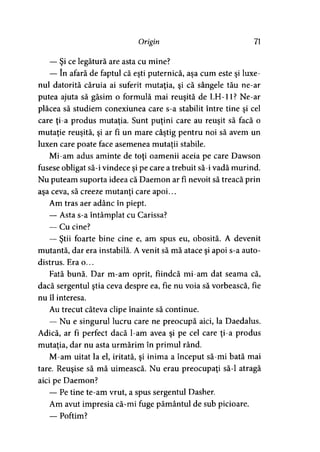 Origin 71
— Şi ce legătură are asta cu mine?
— în afară de faptul că eşti puternică, aşa cum este şi luxe-
nul datorită căruia ai suferit mutaţia, şi că sângele tău ne-ar
putea ajuta să găsim o formulă mai reuşită de LH-11? Ne-ar
plăcea să studiem conexiunea care s-a stabilit între tine şi cel
care ţi-a produs mutaţia. Sunt puţini care au reuşit să facă o
mutaţie reuşită, şi ar fi un mare câştig pentru noi să avem un
luxen care poate face asemenea mutaţii stabile.
Mi-am adus aminte de toţi oamenii aceia pe care Dawson
fusese obligat să-i vindece şi pe care a trebuit să-i vadă murind.
Nu puteam suporta ideea că Daemon ar fi nevoit să treacă prin
aşa ceva, să creeze mutanţi care apoi...
Am tras aer adânc în piept.
— Asta s-a întâmplat cu Carissa?
— Cu cine?
— Ştii foarte bine cine e, am spus eu, obosită. A devenit
mutantă, dar era instabilă. A venit să mă atace şi apoi s-a auto­
distrus. Era o...
Fată bună. Dar m-am oprit, fiindcă mi-am dat seama că,
dacă sergentul ştia ceva despre ea, fie nu voia să vorbească, fie
nu îl interesa.
Au trecut câteva clipe înainte să continue.
— Nu e singurul lucru care ne preocupă aici, la Daedalus.
Adică, ar fi perfect dacă l-am avea şi pe cel care ţi-a produs
mutaţia, dar nu asta urmărim în primul rând.
M-am uitat la el, iritată, şi inima a început să-mi bată mai
tare. Reuşise să mă uimească. Nu erau preocupaţi să-l atragă
aici pe Daemon?
— Pe tine te-am vrut, a spus sergentul Dasher.
Am avut impresia că-mi fuge pământul de sub picioare.
— Poftim?
 